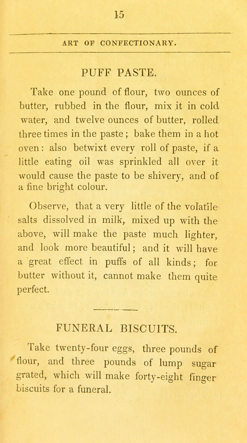 ART OF CONFECTIONARY. PUFF PASTE. Take one pound of flour, two ounces of butter, rubbed in the flour, mix it in cold water, and twelve ounces of butter, rolled three times in the paste; bake them in a hot oven : also betwixt every roll of paste, if a little eating oil was sprinkled all over it would cause the paste to be shivery, and of a fine bright colour. Observe, that a very little of the volatile salts dissolved in milk, mixed up with the above, will make the paste much lighter, and look more beautiful; and it will have a great effect in puffs of all kinds; for butter without it, cannot make them quite perfect. FUNERAL BISCUITS. Take twenty-four eggs, three pounds of flour, and three pounds of lump sugar grated, which will make forty-eight finger biscuits for a funeral.