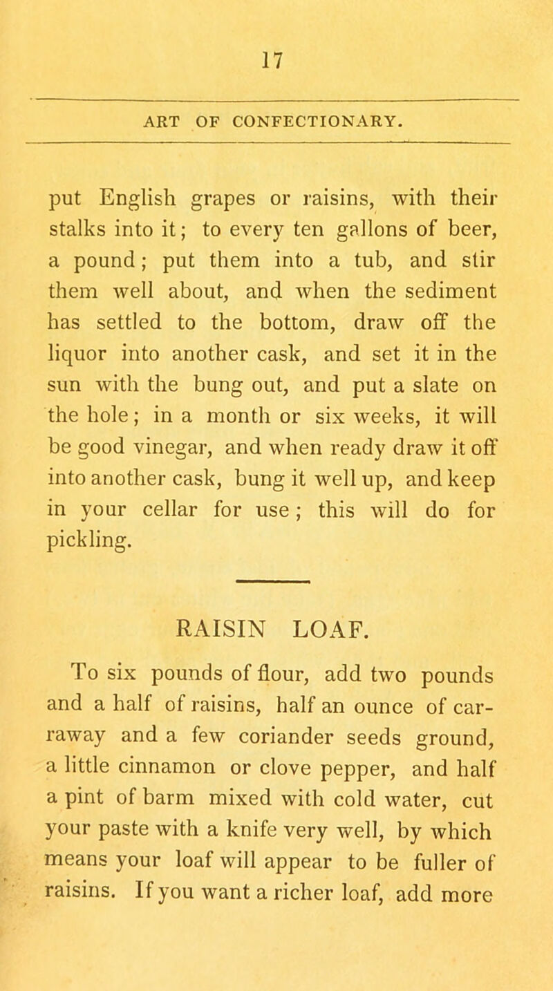 ART OF CONFECTIONARY. put English grapes or raisins, with their stalks into it; to every ten gallons of beer, a pound; put them into a tub, and stir them well about, and when the sediment has settled to the bottom, draw off the liquor into another cask, and set it in the sun with the bung out, and put a slate on the hole; in a month or six weeks, it will be good vinegar, and when ready draw it off into another cask, bung it well up, and keep in your cellar for use; this will do for pickling. RAISIN LOAF. To six pounds of flour, add two pounds and a half of raisins, half an ounce of car- raway and a few coriander seeds ground, a little cinnamon or clove pepper, and half a pint of barm mixed with cold water, cut your paste with a knife very well, by which means your loaf will appear to be fuller of raisins. If you want a richer loaf, add more