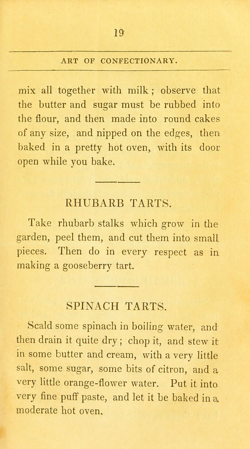 ART OF CONFECTIONARY. mix all together with milk ; observe that the butter and sugar must be rubbed into the flour, and then made into round cakes of any size, and nipped on the edges, then baked in a pretty hot oven, with its door open while you bake. RHUBARB TARTS. Take rhubarb stalks which grow in the garden, peel them, and cut them into small pieces. Then do in every respect as in making a gooseberry tart. SPINACH TARTS. Scald some spinach in boiling water, and then drain it quite dry; chop it, and stew it in some butter and cream, with a very little salt, some sugar, some bits of citron, and a very little orange-flower water. Put it into very fine puff paste, and let it be baked in a moderate hot oven.