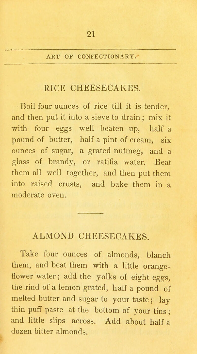 ART OF CONFECTIONARY. RICE CHEESECAKES. Boil four ounces of rice till it is tender, and then put it into a sieve to drain; mix it with four eggs well beaten up, half a pound of butter, half a pint of cream, six ounces of sugar, a grated nutmeg, and a glass of brandy, or ratifia water. Beat them all well together, and then put them into raised crusts, and bake them in a moderate oven. ALMOND CHEESECAKES. Take four ounces of almonds, blanch them, and beat them with a little orange- flower water; add the yolks of eight eggs, the rind of a lemon grated, half a pound of melted butter and sugar to your taste; lay thin puff paste at the bottom of your tins; and little slips across. Add about half a dozen bitter almonds.