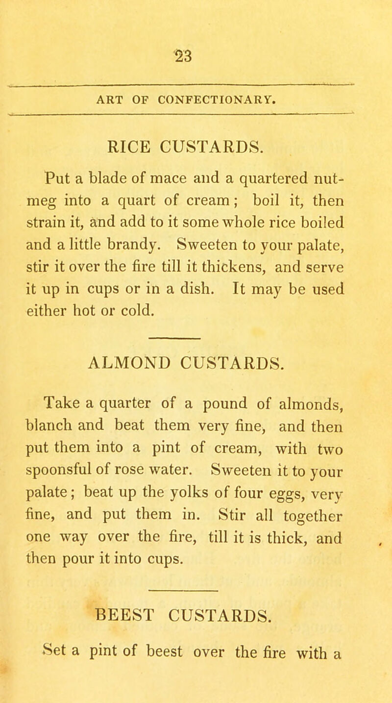 ART OF CONFECTIONARY. RICE CUSTARDS. Put a blade of mace and a quartered nut- meg into a quart of cream; boil it, then strain it, and add to it some whole rice boiled and a little brandy. Sweeten to your palate, stir it over the fire till it thickens, and serve it up in cups or in a dish. It may be used either hot or cold. ALMOND CUSTARDS. Take a quarter of a pound of almonds, blanch and beat them very fine, and then put them into a pint of cream, with two spoonsful of rose water. Sweeten it to your palate; beat up the yolks of four eggs, very fine, and put them in. Stir all together one way over the fire, till it is thick, and then pour it into cups. BEEST CUSTARDS. Set a pint of beest over the fire with a