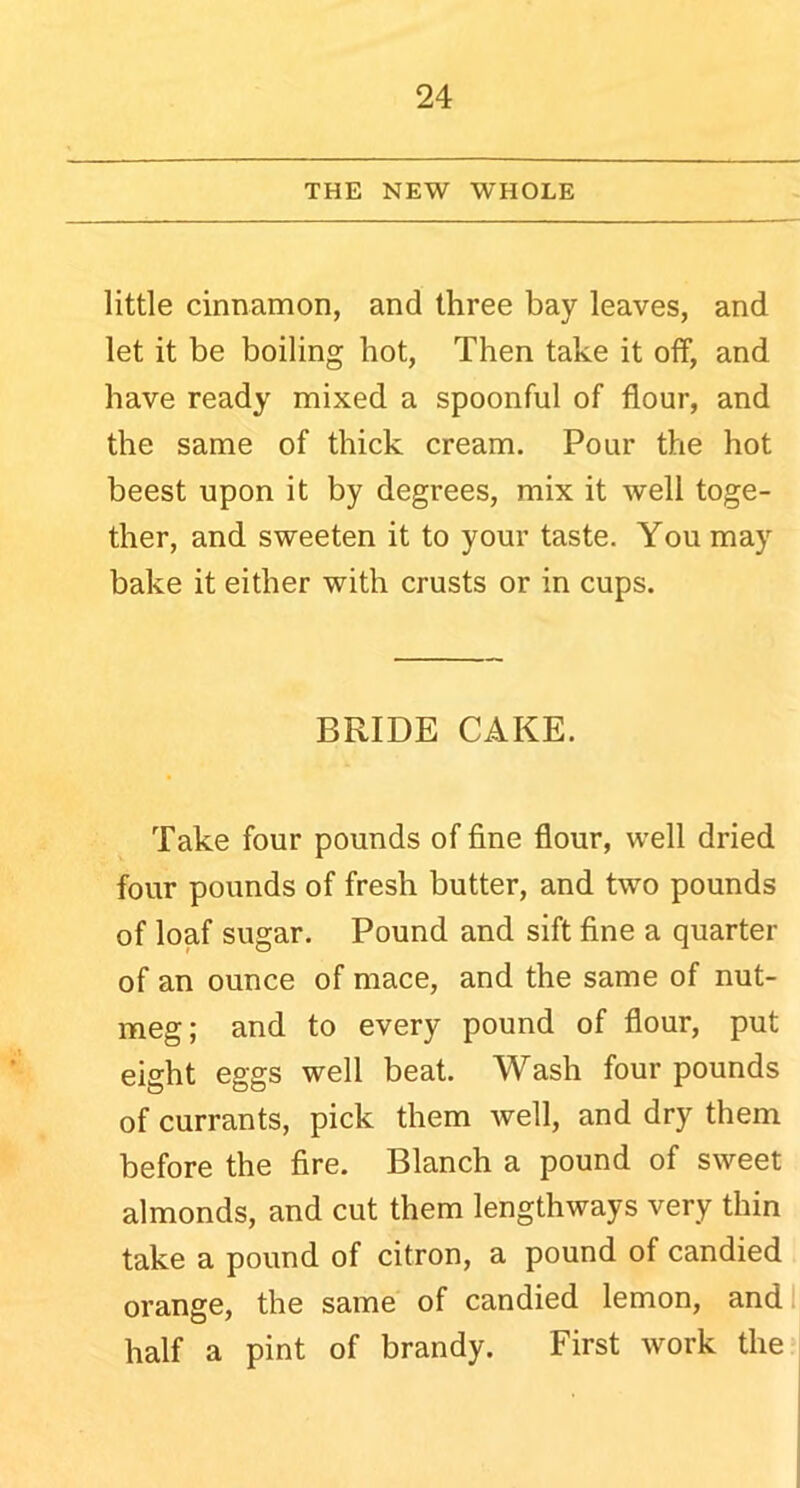 THE NEW WHOLE little cinnamon, and three bay leaves, and let it be boiling hot, Then take it off, and have ready mixed a spoonful of flour, and the same of thick cream. Pour the hot beest upon it by degrees, mix it well toge- ther, and sweeten it to your taste. You may bake it either with crusts or in cups. BRIDE CAKE. Take four pounds of fine flour, well dried four pounds of fresh butter, and two pounds of loaf sugar. Pound and sift fine a quarter of an ounce of mace, and the same of nut- meg; and to every pound of flour, put eight eggs well beat. Wash four pounds of currants, pick them well, and dry them before the fire. Blanch a pound of sweet almonds, and cut them lengthways very thin take a pound of citron, a pound of candied orange, the same of candied lemon, and half a pint of brandy. First work the