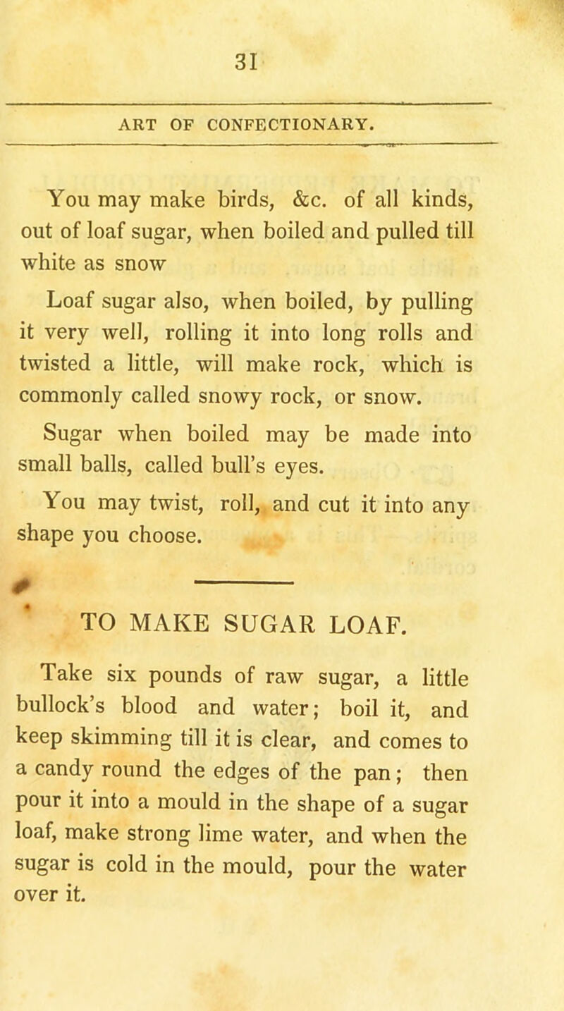 ART OF CONFECTIONARY. You may make birds, &c. of all kinds, out of loaf sugar, when boiled and pulled till white as snow Loaf sugar also, when boiled, by pulling it very well, rolling it into long rolls and twisted a little, will make rock, which is commonly called snowy rock, or snow. Sugar when boiled may be made into small balls, called bull’s eyes. You may twist, roll, and cut it into any shape you choose. # TO MAKE SUGAR LOAF. Take six pounds of raw sugar, a little bullock’s blood and water; boil it, and keep skimming till it is clear, and comes to a candy round the edges of the pan; then pour it into a mould in the shape of a sugar loaf, make strong lime water, and when the sugar is cold in the mould, pour the water over it.