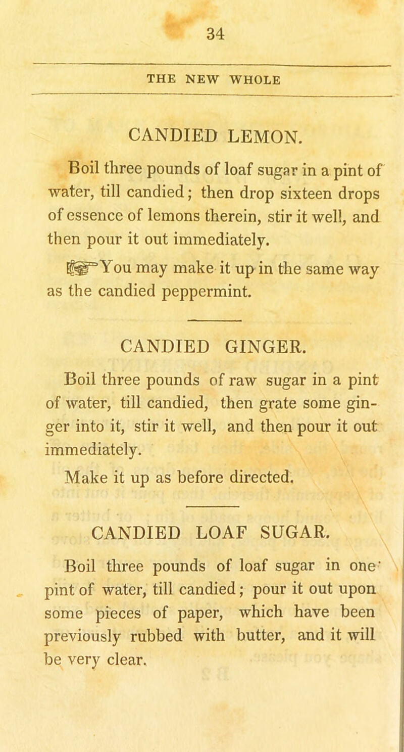 THE NEW WHOLE CANDIED LEMON. Boil three pounds of loaf sugar in a pint of water, till candied; then drop sixteen drops of essence of lemons therein, stir it well, and then pour it out immediately. f^You may make it up in the same way as the candied peppermint. Boil three pounds of raw sugar in a pint of water, till candied, then grate some gin- ger into it, stir it well, and then pour it out immediately. Make it up as before directed. Boil three pounds of loaf sugar in one pint of water, till candied; pour it out upon some pieces of paper, which have been previously rubbed with butter, and it will be very clear. CANDIED GINGER. CANDIED LOAF SUGAR.