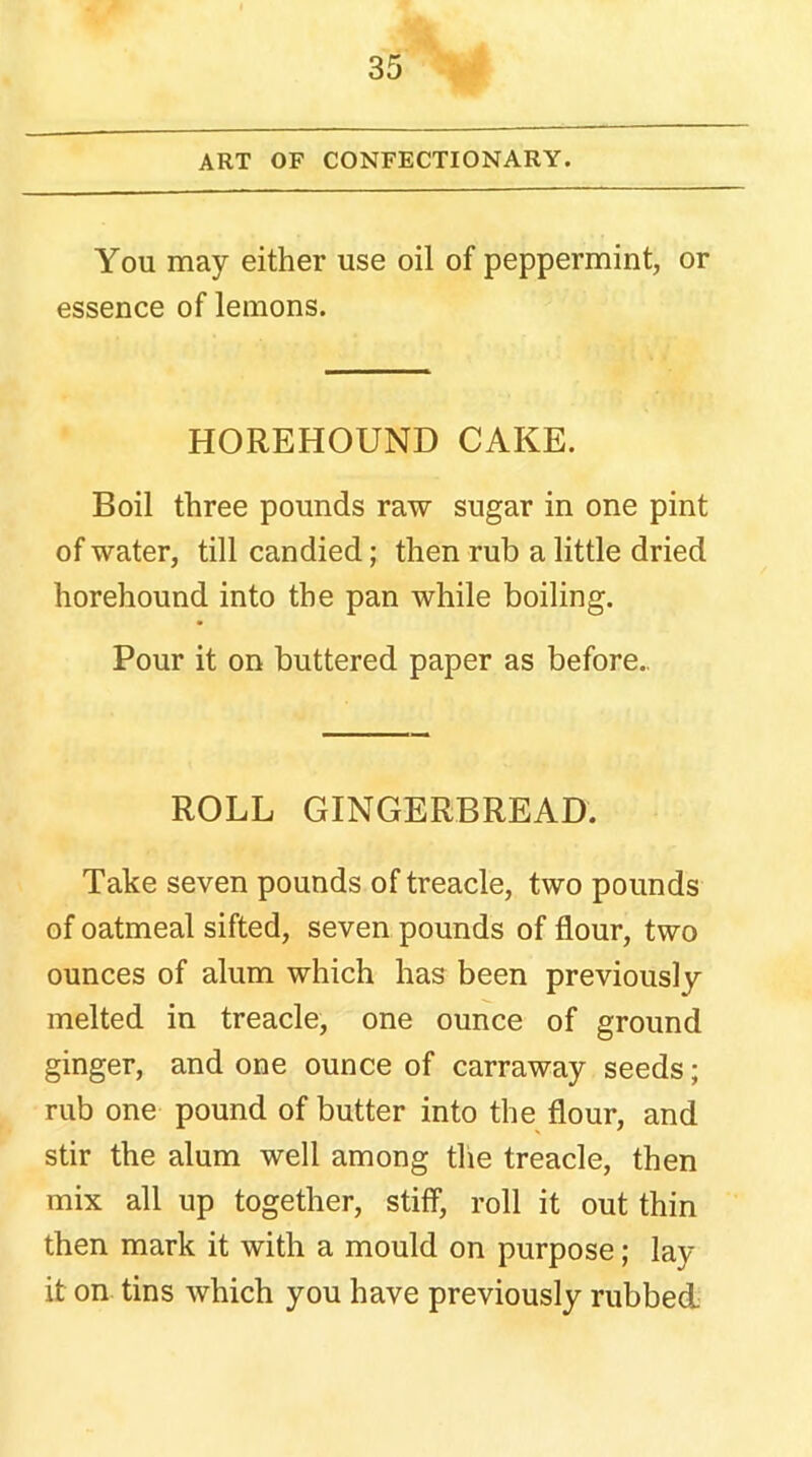 ART OF CONFECTIONARY. You may either use oil of peppermint, or essence of lemons. HOREHOUND CAKE. Boil three pounds raw sugar in one pint of water, till candied; then rub a little dried horehound into the pan while boiling. Pour it on buttered paper as before. ROLL GINGERBREAD. Take seven pounds of treacle, two pounds of oatmeal sifted, seven pounds of flour, two ounces of alum which has been previously melted in treacle, one ounce of ground ginger, and one ounce of carraway seeds; rub one pound of butter into the flour, and stir the alum well among the treacle, then mix all up together, stiff, roll it out thin then mark it with a mould on purpose; lay it on tins which you have previously rubbed