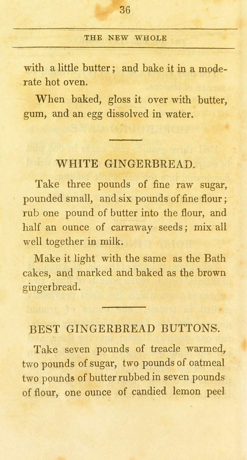 THE NEW WHOLE with a little butter; and bake it in a mode- rate hot oven. When baked, gloss it over with butter, gum, and an egg dissolved in water. WHITE GINGERBREAD. Take three pounds of fine raw sugar, pounded small, and six pounds of fine flour; rub one pound of butter into the flour, and half an ounce of carraway seeds; mix all well together in milk. Make it light with the same as the Bath cakes, and marked and baked as the brown gingerbread. BEST GINGERBREAD BUTTONS. Take seven pounds of treacle warmed, two pounds of sugar, two pounds of oatmeal two pounds of butter rubbed in seven pounds of flour, one ounce of candied lemon peel