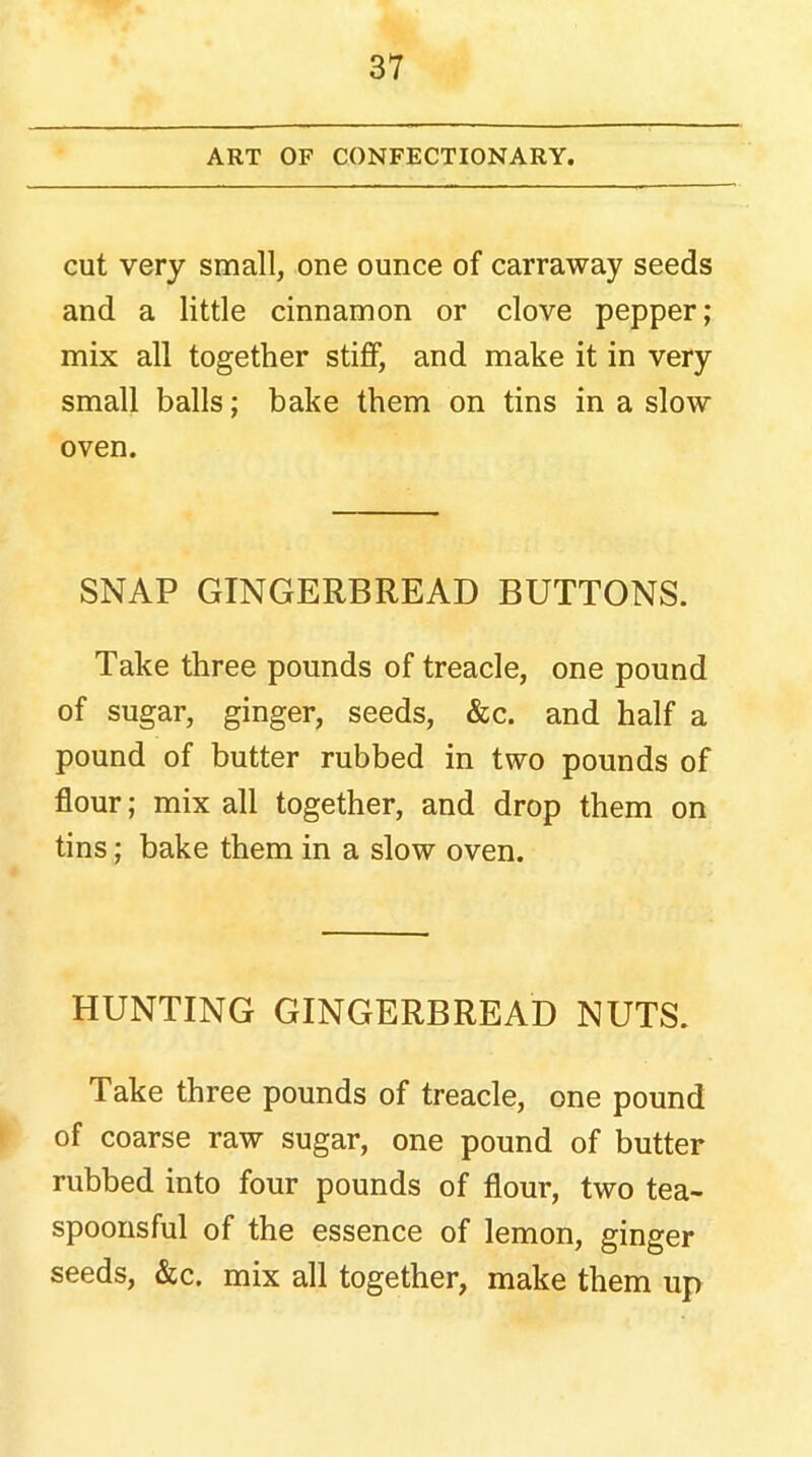 ART OF CONFECTIONARY. cut very small, one ounce of carraway seeds and a little cinnamon or clove pepper; mix all together stiff, and make it in very small balls; bake them on tins in a slow oven. SNAP GINGERBREAD BUTTONS. Take three pounds of treacle, one pound of sugar, ginger, seeds, &c. and half a pound of butter rubbed in two pounds of flour; mix all together, and drop them on tins; bake them in a slow oven. HUNTING GINGERBREAD NUTS. Take three pounds of treacle, one pound of coarse raw sugar, one pound of butter rubbed into four pounds of flour, two tea- spoonsful of the essence of lemon, ginger seeds, &c. mix all together, make them up