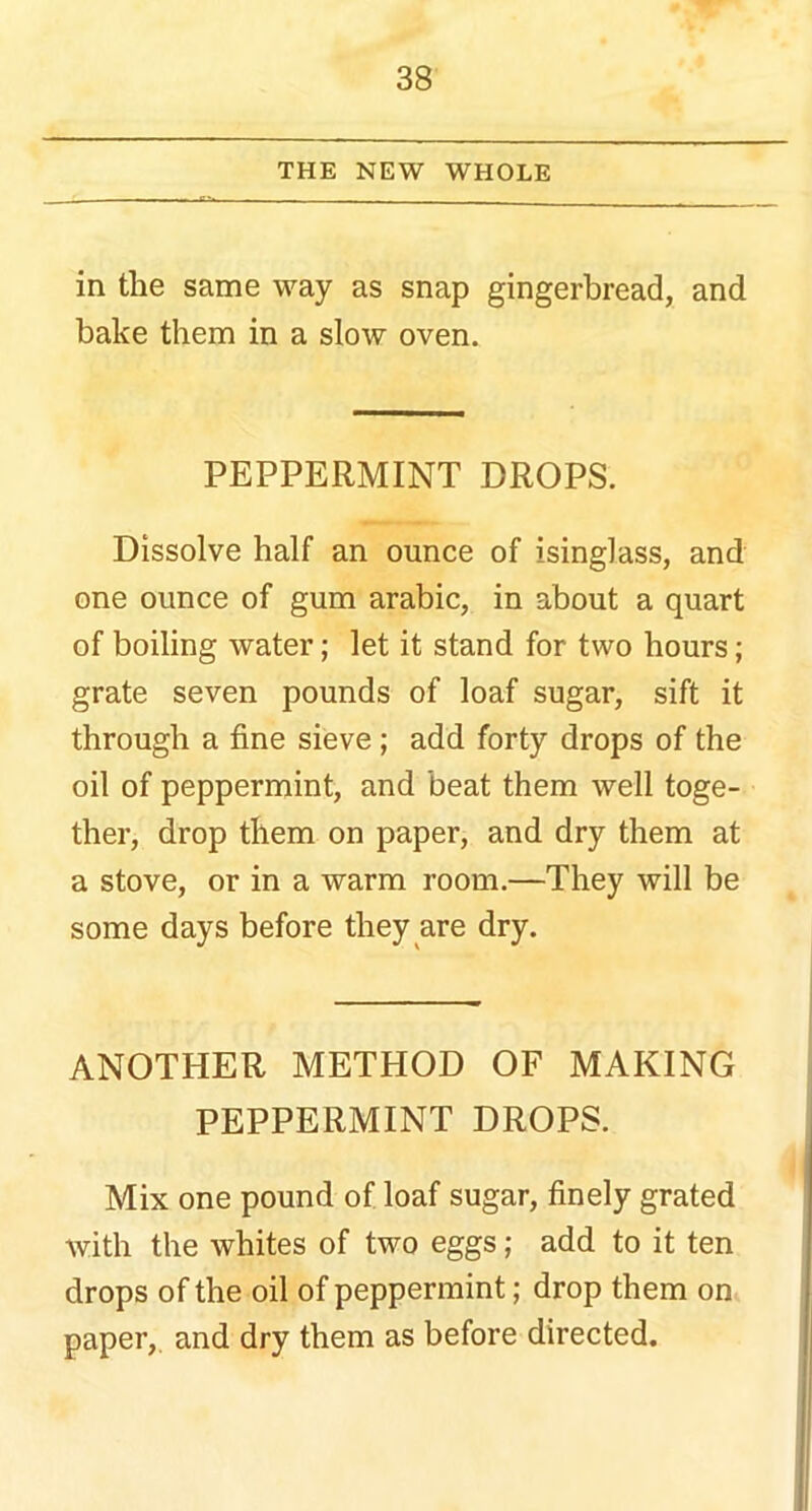 THE NEW WHOLE in the same way as snap gingerbread, and bake them in a slow oven. PEPPERMINT DROPS. Dissolve half an ounce of isinglass, and one ounce of gum arabic, in about a quart of boiling water; let it stand for two hours; grate seven pounds of loaf sugar, sift it through a fine sieve ; add forty drops of the oil of peppermint, and beat them well toge- ther, drop them on paper, and dry them at a stove, or in a warm room.—They will be some days before they are dry. ANOTHER METHOD OF MAKING PEPPERMINT DROPS. Mix one pound of loaf sugar, finely grated with the whites of two eggs; add to it ten drops of the oil of peppermint; drop them on paper,, and dry them as before directed.