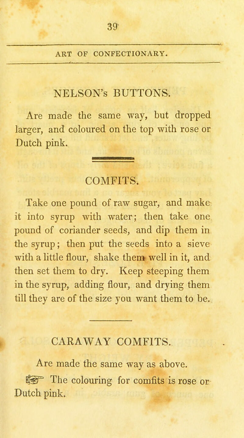 3^ ART OF CONFECTIONARY. NELSON’s buttons. Are made the same way, but dropped larger, and coloured on the top with rose or Dutch pink. COMFITS. Take one pound of raw sugar, and make it into syrup with water; then take one pound of coriander seeds, and dip them in the syrup; then put the seeds into a sieve with a little flour, shake them well in it, and then set them to dry. Keep steeping them in the syrup, adding flour, and drying them till they are of the size you want them to be. CARAWAY COMFITS. Are made the same way as above. The colouring for comfits is rose or Dutch pink.