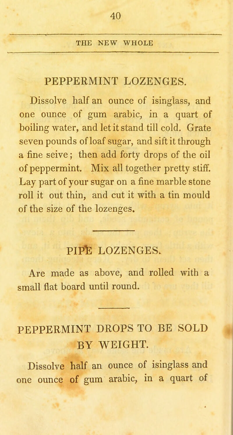 THE NEW WHOLE PEPPERMINT LOZENGES. Dissolve half an ounce of isinglass, and one ounce of gum arabic, in a quart of boiling water, and let it stand till cold. Grate seven pounds of loaf sugar, and sift it through a fine seive; then add forty drops of the oil of peppermint. Mix all together pretty stiff. Lay part of your sugar on a fine marble stone roll it out thin, and cut it with a tin mould of the size of the lozenges. PIPE LOZENGES. Are made as above, and rolled with a small flat board until round. PEPPERMINT DROPS TO BE SOLD BY WEIGHT. Dissolve half an ounce of isinglass and one ounce of gum arabic, in a quart of
