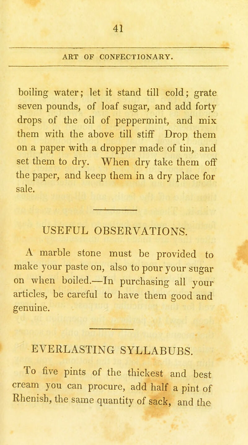 ART OF CONFECTIONARY. boiling water; let it stand till cold; grate seven pounds, of loaf sugar, and add forty drops of the oil of peppermint, and mix them with the above till stiff Drop them on a paper with a dropper made of tin, and set them to dry. When dry take them off the paper, and keep them in a dry place for sale. USEFUL OBSERVATIONS. A marble stone must be provided to make your paste on, also to pour your sugar on when boiled.—In purchasing all your articles, be careful to have them good and genuine. EVERLASTING SYLLABUBS. To five pints of the thickest and best cream you can procure, add half a pint of Rhenish, the same quantity of sack, and the