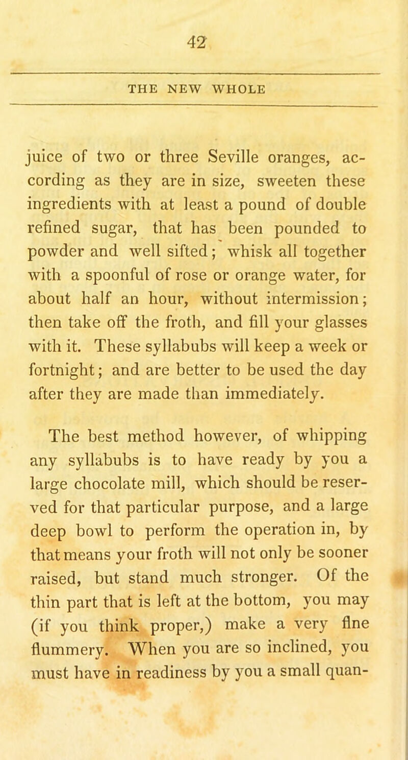 THE NEW WHOLE juice of two or three Seville oranges, ac- cording as they are in size, sweeten these ingredients with at least a pound of double refined sugar, that has been pounded to powder and well sifted; whisk all together with a spoonful of rose or orange water, for about half an hour, without intermission; then take off the froth, and fill your glasses with it. These syllabubs will keep a week or fortnight; and are better to be used the day after they are made than immediately. The best method however, of whipping any syllabubs is to have ready by you a large chocolate mill, which should be reser- ved for that particular purpose, and a large deep bowl to perform the operation in, by that means your froth will not only be sooner raised, but stand much stronger. Of the thin part that is left at the bottom, you may (if you think proper,) make a very fine flummery. When you are so inclined, you must have in readiness by you a small quan-