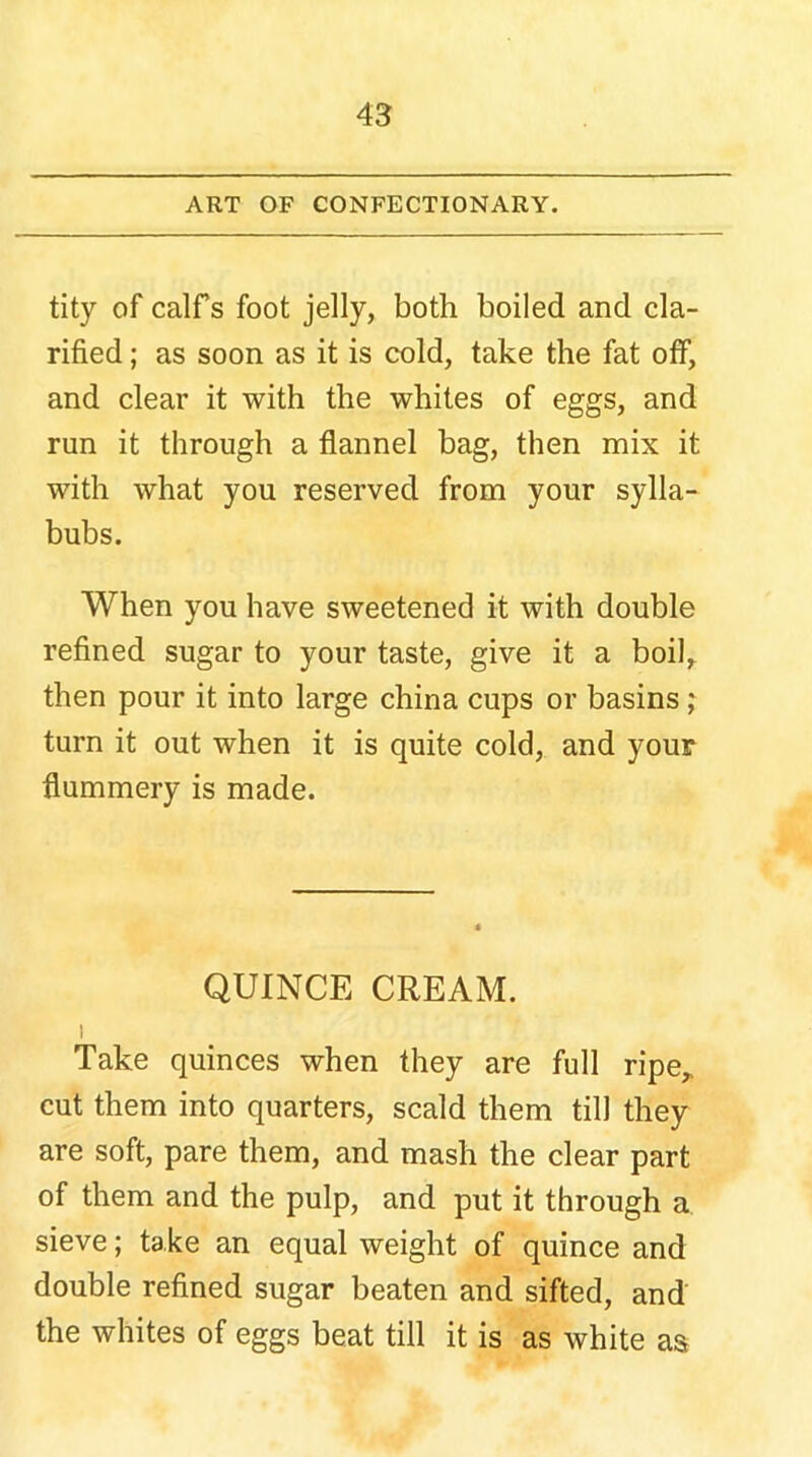 ART OF CONFECTIONARY. tity of calfs foot jelly, both boiled and cla- rified ; as soon as it is cold, take the fat off, and clear it with the whites of eggs, and run it through a flannel bag, then mix it with what you reserved from your sylla- bubs. When you have sweetened it with double refined sugar to your taste, give it a boil, then pour it into large china cups or basins ; turn it out when it is quite cold, and your flummery is made. QUINCE CREAM. i Take quinces when they are full ripe* cut them into quarters, scald them till they are soft, pare them, and mash the clear part of them and the pulp, and put it through a sieve; take an equal weight of quince and double refined sugar beaten and sifted, and the whites of eggs beat till it is as white as