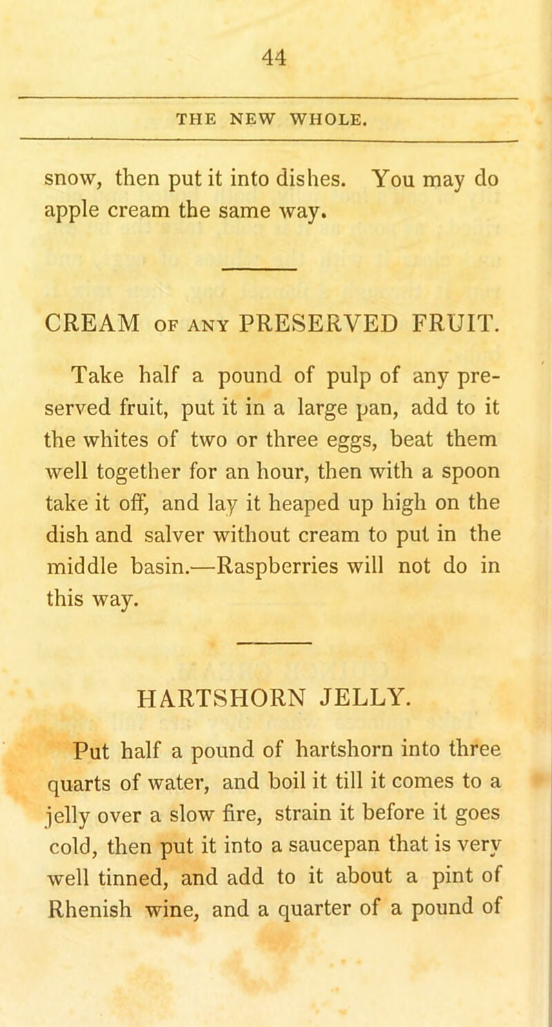 THE NEW WHOLE. snow, then put it into dishes. You may do apple cream the same way. CREAM of any PRESERVED FRUIT. Take half a pound of pulp of any pre- served fruit, put it in a large pan, add to it the whites of two or three eggs, beat them well together for an hour, then with a spoon take it off, and lay it heaped up high on the dish and salver without cream to put in the middle basin.—Raspberries will not do in this way. HARTSHORN JELLY. Put half a pound of hartshorn into three quarts of water, and boil it till it comes to a jelly over a slow fire, strain it before it goes cold, then put it into a saucepan that is very well tinned, and add to it about a pint of Rhenish wine, and a quarter of a pound of