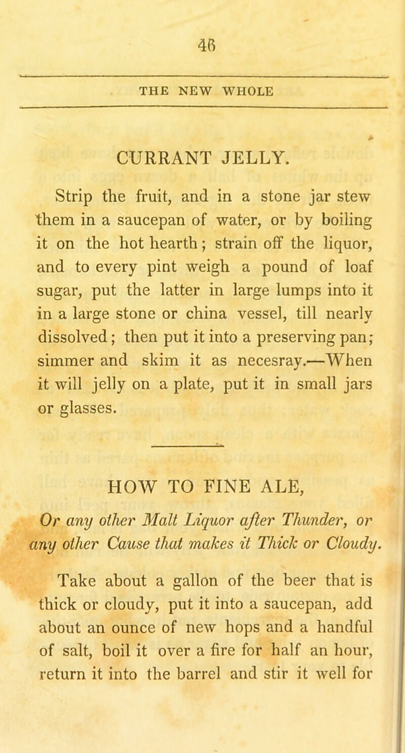 THE NEW WHOLE CURRANT JELLY. Strip the fruit, and in a stone jar stew them in a saucepan of water, or by boiling it on the hot hearth; strain off the liquor, and to every pint weigh a pound of loaf sugar, put the latter in large lumps into it in a large stone or china vessel, till nearly dissolved; then put it into a preserving pan; simmer and skim it as necesray.—When it will jelly on a plate, put it in small jars or glasses. HOW TO FINE ALE, Or any other Malt Liquor after Thunder, or any other Cause that makes it Thick or Cloudy. Take about a gallon of the beer that is thick or cloudy, put it into a saucepan, add about an ounce of new hops and a handful of salt, boil it over a fire for half an hour, return it into the barrel and stir it well for