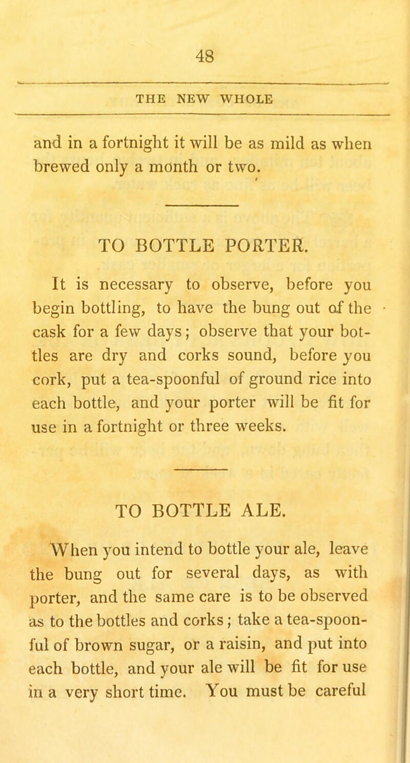 THE NEW WHOLE and in a fortnight it will be as mild as when brewed only a month or two. TO BOTTLE PORTER. It is necessary to observe, before you begin bottling, to have the bung out af the cask for a few days; observe that your bot- tles are dry and corks sound, before you cork, put a tea-spoonful of ground rice into each bottle, and your porter will be fit for use in a fortnight or three weeks. TO BOTTLE ALE. When you intend to bottle your ale, leave the bung out for several days, as with porter, and the same care is to be observed as to the bottles and corks; take a tea-spoon- ful of brown sugar, or a raisin, and put into each bottle, and your ale will be fit for use in a very short time. You must be careful
