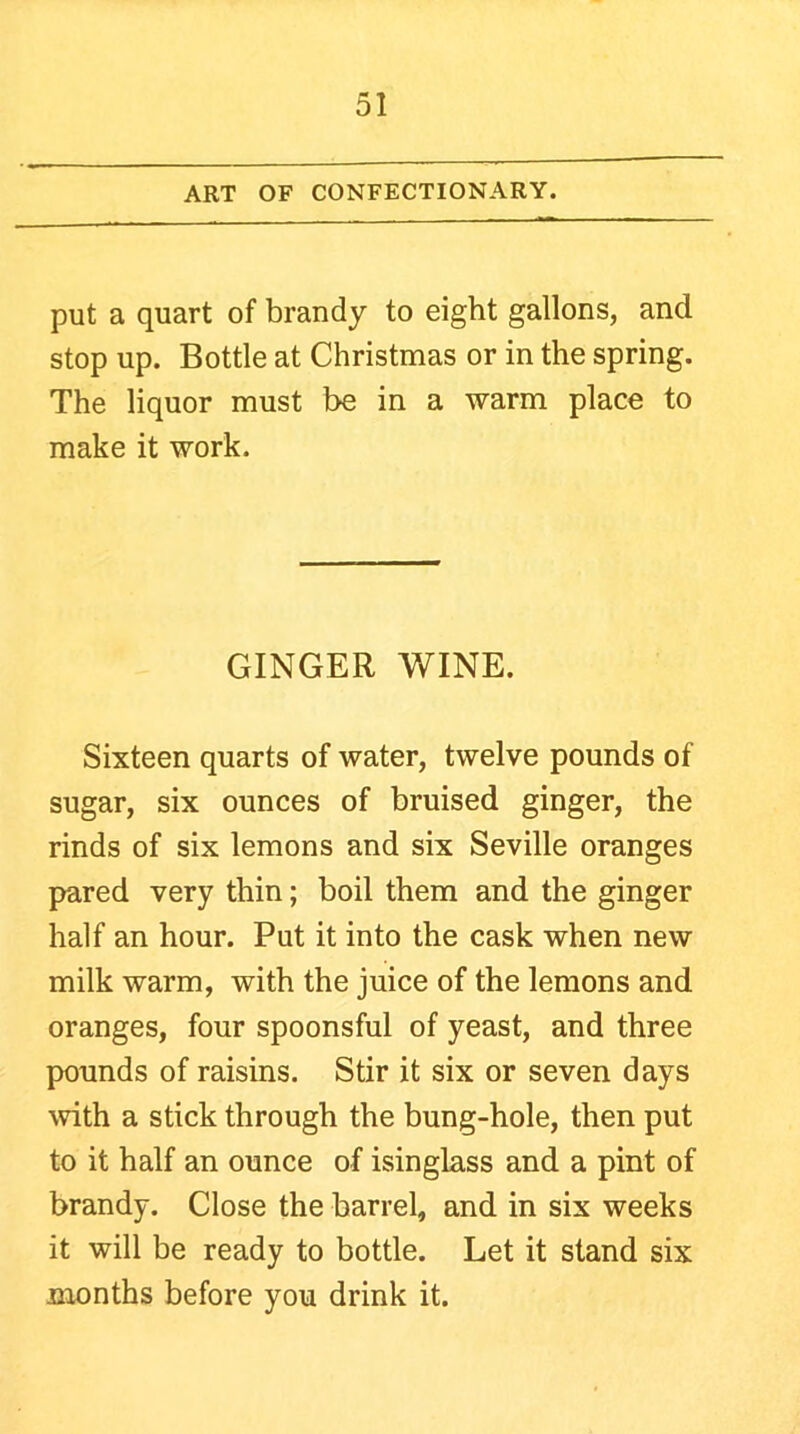 ART OF CONFECTIONARY. put a quart of brandy to eight gallons, and stop up. Bottle at Christmas or in the spring. The liquor must be in a warm place to make it work. GINGER V/INE. Sixteen quarts of water, twelve pounds of sugar, six ounces of bruised ginger, the rinds of six lemons and six Seville oranges pared very thin; boil them and the ginger half an hour. Put it into the cask when new milk warm, with the juice of the lemons and oranges, four spoonsful of yeast, and three pounds of raisins. Stir it six or seven days with a stick through the bung-hole, then put to it half an ounce of isinglass and a pint of brandy. Close the barrel, and in six weeks it will be ready to bottle. Let it stand six months before you drink it.