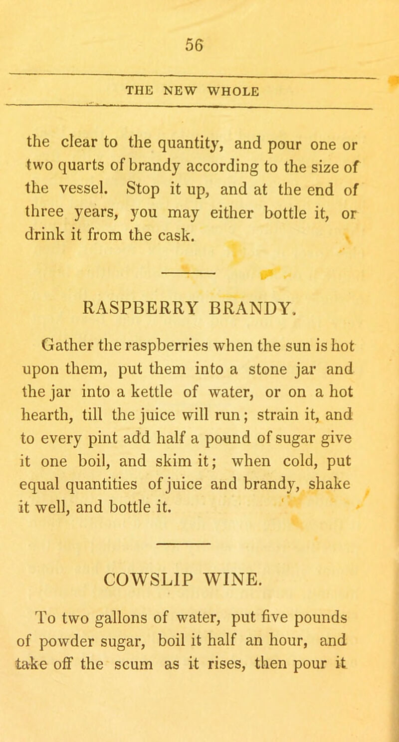 THE NEW WHOLE the clear to the quantity, and pour one or two quarts of brandy according to the size of the vessel. Stop it up, and at the end of three years, you may either bottle it, or drink it from the cask. RASPBERRY BRANDY. Gather the raspberries when the sun is hot upon them, put them into a stone jar and the jar into a kettle of water, or on a hot hearth, till the juice will run; strain it, and to every pint add half a pound of sugar give it one boil, and skim it; when cold, put equal quantities of juice and brandy, shake it well, and bottle it. COWSLIP WINE. To two gallons of water, put five pounds of powder sugar, boil it half an hour, and take off the scum as it rises, then pour it