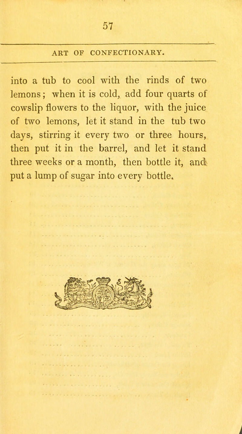 ART OF CONFECTIONARY. into a tub to cool with the rinds of two lemons; when it is cold, add four quarts of cowslip flowers to the liquor, with the juice of two lemons, let it stand in the tub two days, stirring it every two or three hours, then put it in the barrel, and let it stand three weeks or a month, then bottle it, and put a lump of sugar into every bottle. i