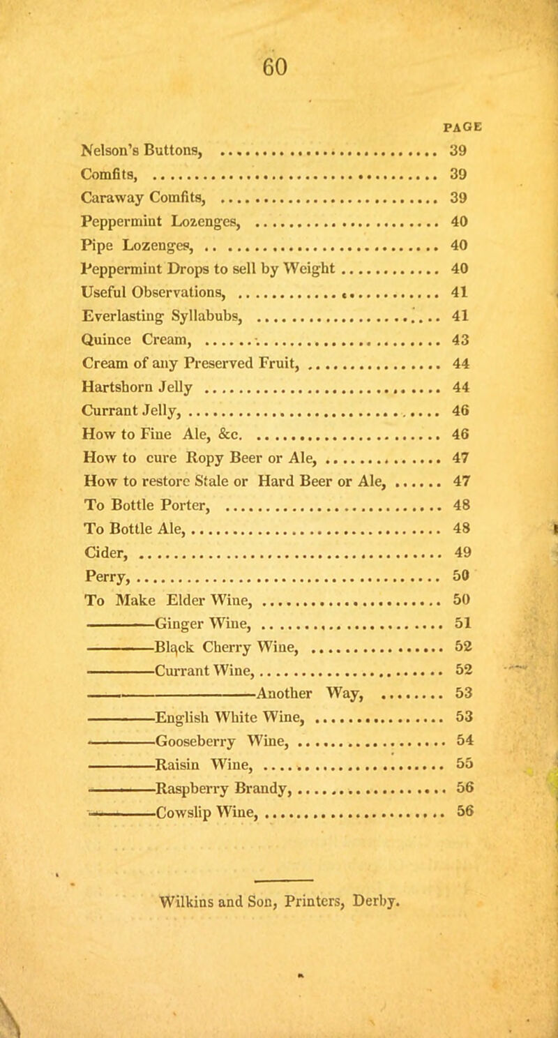 PAGE Nelson's Buttons, 39 Comfits 39 Caraway Comfits, 39 Peppermint Lozenges, 40 Pipe Lozenges, 40 Peppermint Drops to sell by Weight 40 Useful Observations, 41 Everlasting Syllabubs, 41 Quince Cream, •. 43 Cream of any Preserved Fruit, 44 Hartshorn Jelly 44 Currant Jelly, 46 How to Fine Ale, &c 46 How to cure Ropy Beer or Ale, 47 How to restore Stale or Hard Beer or Ale, 47 To Bottle Porter, 48 To Bottle Ale, 48 Cider, 49 Perry, 50 To Make Elder Wine, 50 Ginger Wine, 51 Blqck Cherry Wine, 52 Currant Wine, 52 Another Way, 53 —————English White Wine, 53 ■ ■ Gooseberry Wine, 54 Raisin Wine, 55 • Raspberry Brandy, 56 — Cowslip Wine, 56 Wilkins and Son, Printers, Derby.