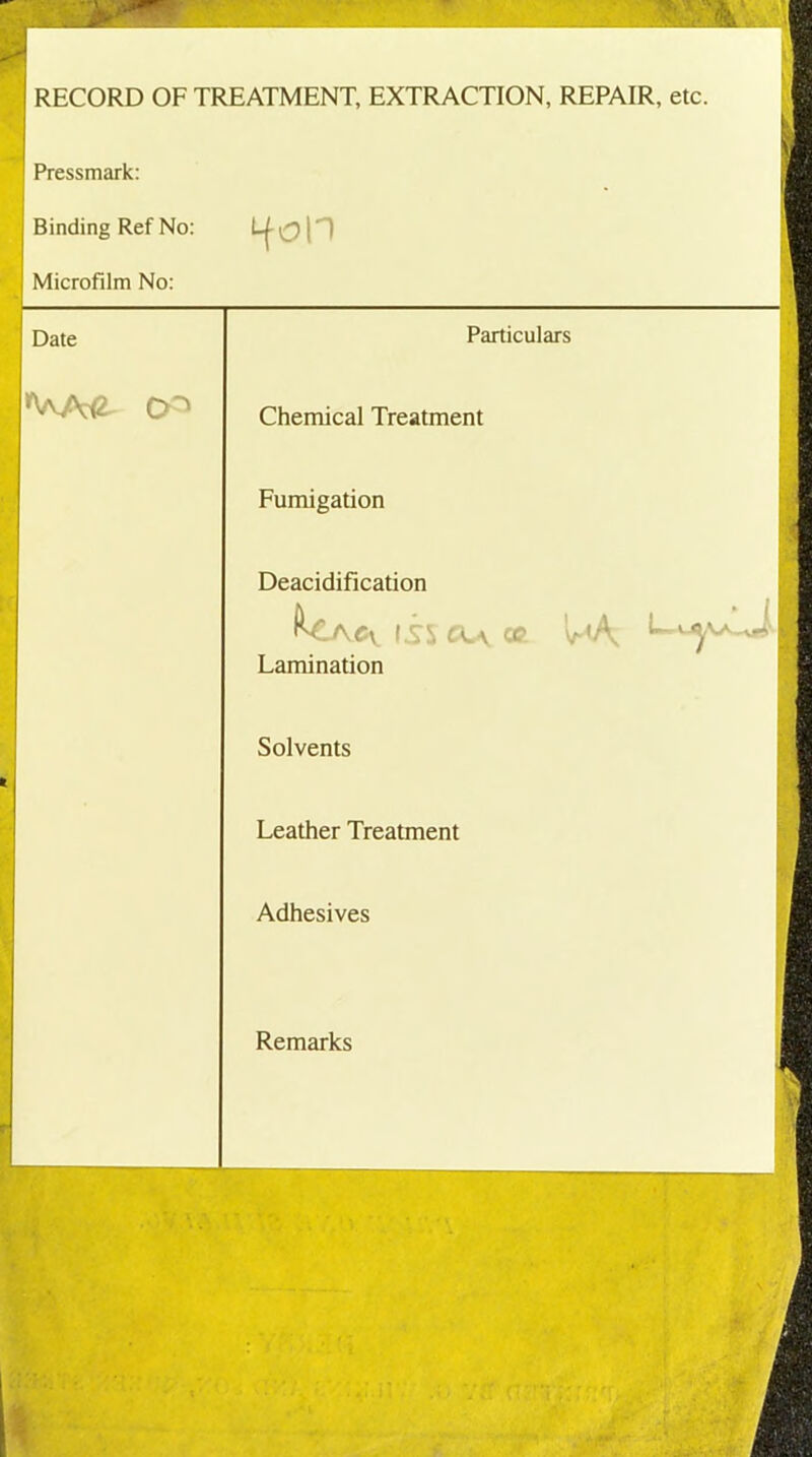 RECORD OF TREATMENT, EXTRACTION, REPAIR, etc. Pressmark: Binding Ref No: Microfilm No: Date r'AA£ O'1 ifon \ , Particulars Chemical Treatment Fumigation Deacidification Cy (is CL\ OB. v-<A, Lamination Solvents Leather Treatment Adhesives Remarks