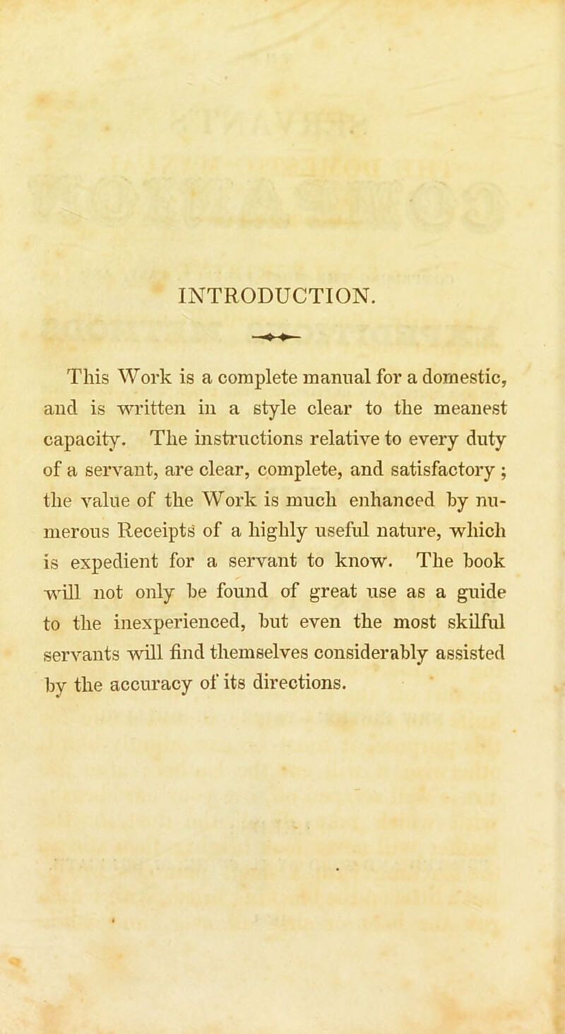 INTRODUCTION. This Work is a complete manual for a domestic, and is written in a style clear to the meanest capacity. The instructions relative to every duty of a servant, are clear, complete, and satisfactory ; the value of the Work is much enhanced by nu- merous Receipts' of a highly useful nature, which is expedient for a servant to know. The book will not only be found of great use as a guide to the inexperienced, but even the most skilful servants will find themselves considerably assisted by the accuracy of its directions.