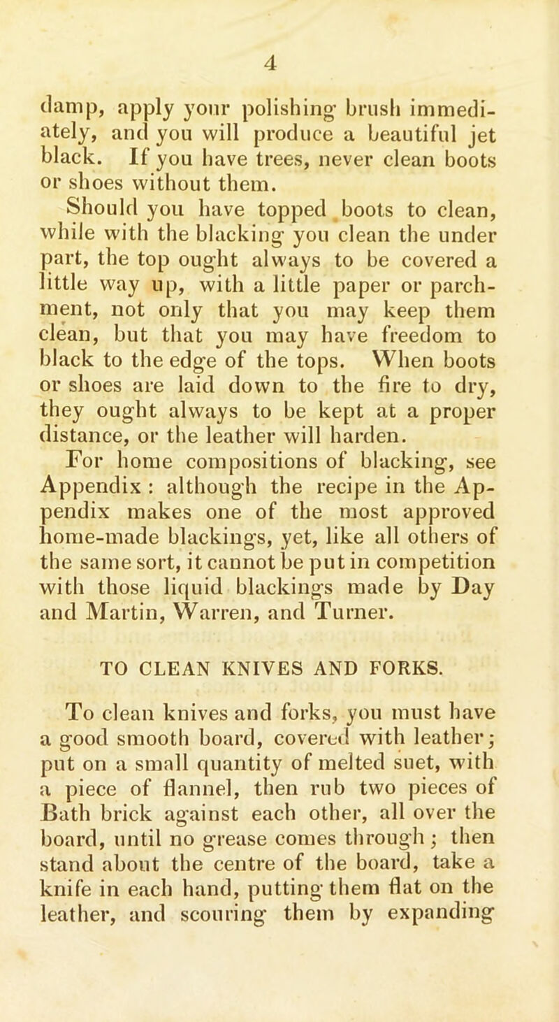 damp, apply your polishing’ brush immedi- ately, and you will produce a beautiful jet black. If you have trees, never clean boots or shoes without them. Should you have topped boots to clean, while with the blacking’ you clean the under part, the top ought always to be covered a little way up, with a little paper or parch- ment, not only that you may keep them clean, but that you may have freedom to black to the edge of the tops. When boots or shoes are laid down to the fire to dry, they ought always to be kept at a proper distance, or the leather will harden. For home compositions of blacking, see Appendix : although the recipe in the Ap- pendix makes one of the most approved home-made blackings, yet, like all others of the same sort, it cannot be put in competition with those liquid blackings made by Day and Martin, Warren, and Turner. TO CLEAN KNIVES AND FORKS. To clean knives and forks, you must have a good smooth board, covered with leather,* put on a small quantity of melted suet, with a piece of flannel, then rub two pieces of Bath brick against each other, all over the board, until no grease comes through; then stand about the centre of the board, take a knife in each hand, putting them Hat on the leather, and scouring them by expanding