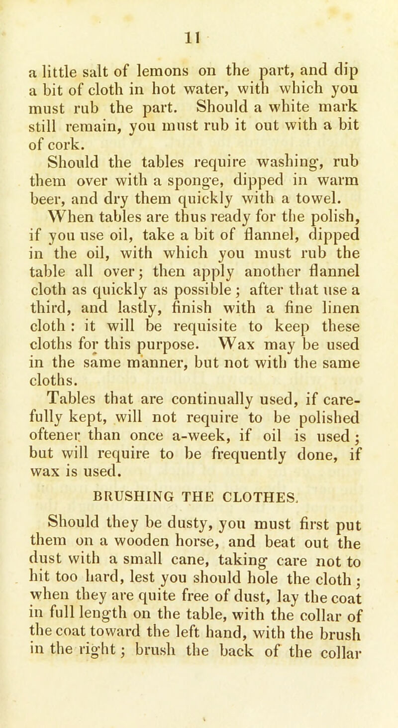 a little salt of lemons on the part, and dip a bit of cloth in hot water, with which you must rub the part. Should a white mark still remain, you must rub it out with a bit of cork. Should the tables require washing', rub them over with a spong-e, dipped in warm beer, and dry them quickly with a towel. When tables are thus ready for the polish, if you use oil, take a bit of flannel, dipped in the oil, with which you must rub the table all over; then apply another flannel cloth as quickly as possible ; after that use a third, and lastly, finish with a fine linen cloth : it will be requisite to keep these cloths for this purpose. Wax may be used in the same manner, but not with the same cloths. Tables that are continually used, if care- fully kept, will not require to be polished oftener than once a-week, if oil is used ; but will require to be frequently done, if wax is used. BRUSHING THE CLOTHES, Should they be dusty, you must first put them on a wooden horse, and beat out the dust with a small cane, taking care not to hit too hard, lest you should hole the cloth ; when they are quite free of dust, lay the coat in full length on the table, with the collar of the coat toward the left hand, with the brush in the right; brush the back of the collar