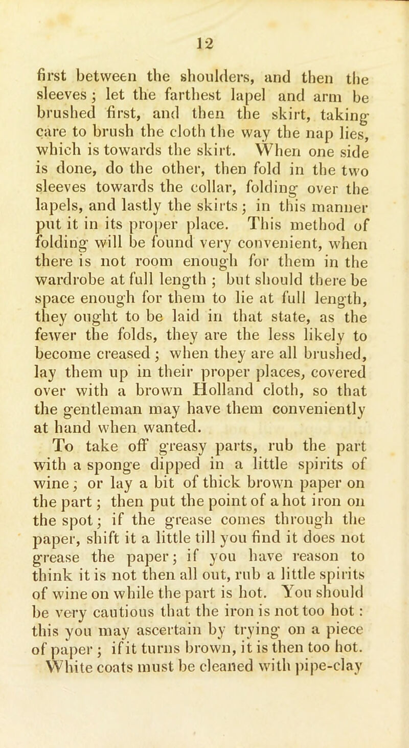 first between the shoulders, and then the sleeves ; let the farthest lapel and arm be brushed first, and then the skirt, taking- care to brush the cloth the way the nap lies, which is towards the skirt. When one side is done, do the other, then fold in the two sleeves towards the collar, folding over the lapels, and lastly the skirts; in this manner put it in its proper place. This method of folding will be found very convenient, when there is not room enough for them in the wardrobe at full length ; but should there be space enough for them to lie at full length, they ought to be laid in that state, as the fewer the folds, they are the less likely to become creased ; when they are all brushed, lay them up in their proper places, covered over with a brown Holland cloth, so that the gentleman may have them conveniently at hand when wanted. To take off greasy parts, rub the part with a sponge dipped in a little spirits of wine; or lay a bit of thick brown paper on the part; then put the point of a hot iron on the spot; if the grease comes through the paper, shift it a little till you find it does not grease the paper; if you have reason to think it is not then all out, rub a little spirits of wine on while the part is hot. You should be very cautious that the iron is not too hot: this you may ascertain by trying on a piece of paper ; if it turns brown, it is then too hot. White coats must be cleaned with pipe-clay