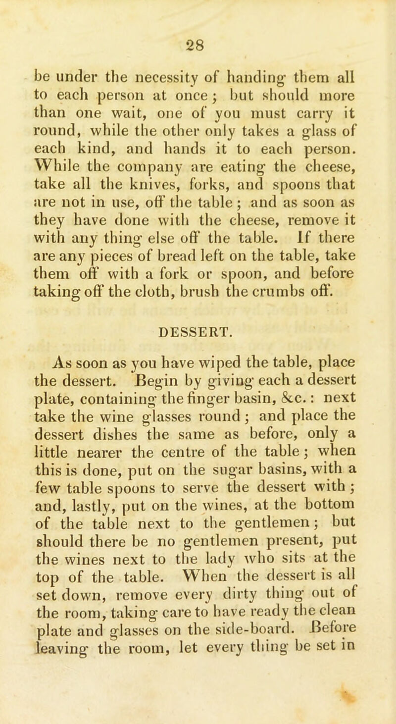 be under the necessity of handing' them all to each person at once ; but should more than one wait, one of you must carry it round, while the other only takes a glass of each kind, and hands it to each person. While the company are eating the cheese, take all the knives, forks, and spoons that are not in use, off the table; and as soon as they have done with the cheese, remove it with any thing else off the table. If there are any pieces of bread left on the table, take them off with a fork or spoon, and before taking off the cloth, brush the crumbs off'. DESSERT. As soon as you have wiped the table, place the dessert. Begin by giving each a dessert plate, containing the finger basin, &c.: next take the wine glasses round ; and place the dessert dishes the same as before, only a little nearer the centre of the table; when this is done, put on the sugar basins, with a few table spoons to serve the dessert with ; and, lastly, put on the wines, at the bottom of the table next to the gentlemen; but should there be no gentlemen present, put the wines next to the lady who sits at the top of the table. When the dessert is all set down, remove every dirty thing out of the room, taking care to have ready the clean plate and glasses on the side-board. Before leaving' the room, let every thing be set in