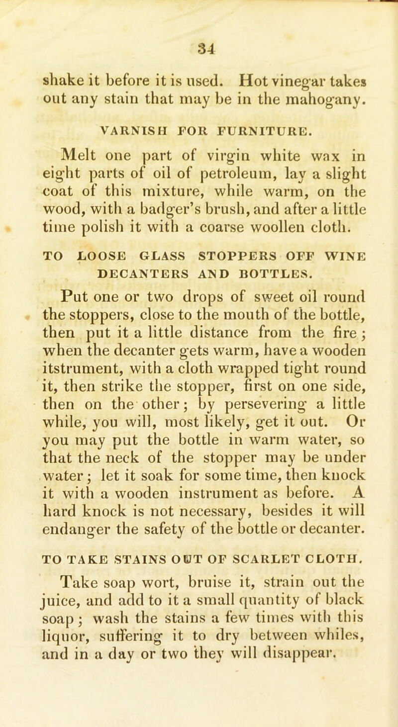 shake it before it is used. Hot vinegar takes out any stain that may be in the mahogany. VARNISH FOR FURNITURE. Melt one part of virgin white wax in eight parts of oil of petroleum, lay a slight coat of this mixture, while warm, on the wood, with a badger’s brush, and after a little time polish it with a coarse woollen cloth. TO LOOSE GLASS STOPPERS OFF WINE DECANTERS AND BOTTLES. Put one or two drops of sweet oil round the stoppers, close to the mouth of the bottle, then put it a little distance from the fire ; when the decanter gets warm, have a wooden itstrument, with a cloth wrapped tight round it, then strike the stopper, first on one side, then on the other; by persevering a little while, you will, most likely, get it out. Or you may put the bottle in warm water, so that the neck of the stopper may be under water; let it soak for some time, then knock it with a wooden instrument as before. A hard knock is not necessary, besides it will endanger the safety of the bottle or decanter. TO TAKE STAINS OUT OF SCARLET CLOTH. Take soap wort, bruise it, strain out the juice, and add to it a small quantity of black soap; wash the stains a few times with this liquor, suffering it to dry between whiles, and in a day or two they will disappear.