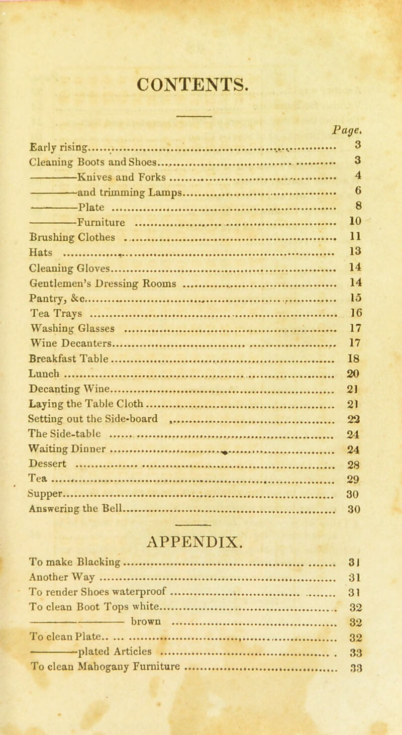 CONTENTS. Early rising Cleaning Boots and Shoes... Knives and Forks .... —and trimming Lamps. Plate Furniture Brushing Clothes Hats Cleaning Gloves Gentlemen’s Dressing Rooms Pantry, &c Tea Trays Washing Glasses Wine Decanters Breakfast Table Lunch Decanting Wine Laying the Table Cloth Setting out the Side-board .... The Side-table Waiting Dinner Dessert Tea Supper Answering the Bell Page. .. 3 .. 3 .. 4 .. 6 .. 8 .. 10 .. 11 . 13 .. 14 .. 14 15 .. 16 .. 17 .. 17 . 18 . 20 . 21 . 21 . 22 . 24 . 24 . 28 . 29 . 30 .. 30 APPENDIX. To make Blacking 31 Another Way 31 To render Shoes waterproof 3) To clean Boot Tops white 32 brown 32 To clean Plate 32 plated Articles 33 To clean Mahogauy Furniture 33