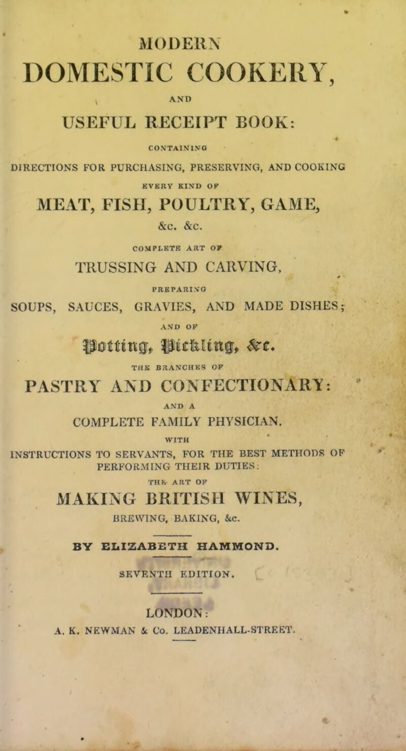 MODERN DOMESTIC COOKERY, v AND USEFUL RECEIPT BOOK: 4 CONTAINING DIRECTIONS FOR PURCHASING, PRESERVING, AND COOKING EVERY KIND OK MEAT, FISH, POULTRY, GAME, &c. &c. COMPLETE ART OF TRUSSING AND CARVING, PREPARING SOUPS, SAUCES, GRAVIES, AND MADE DISHES; AND OF UettUVQV |9tC&Utt0» #c. THE BRANCHES OP PASTRY AND CONFECTIONARY: AND A COMPLETE FAMILY PHYSICIAN. WITH INSTRUCTIONS TO SERVANTS, FOR THE BEST METHODS OF PERFORMING THEIR DUTIES: THJv ART OF MAKING BRITISH WINES, BREWING, BAKING, &c. BY ELIZABETH HAMMOND. SEVENTH EDITION. LONDON: A. K. NEWMAN 4c Co. LEADENHALL-STREET.