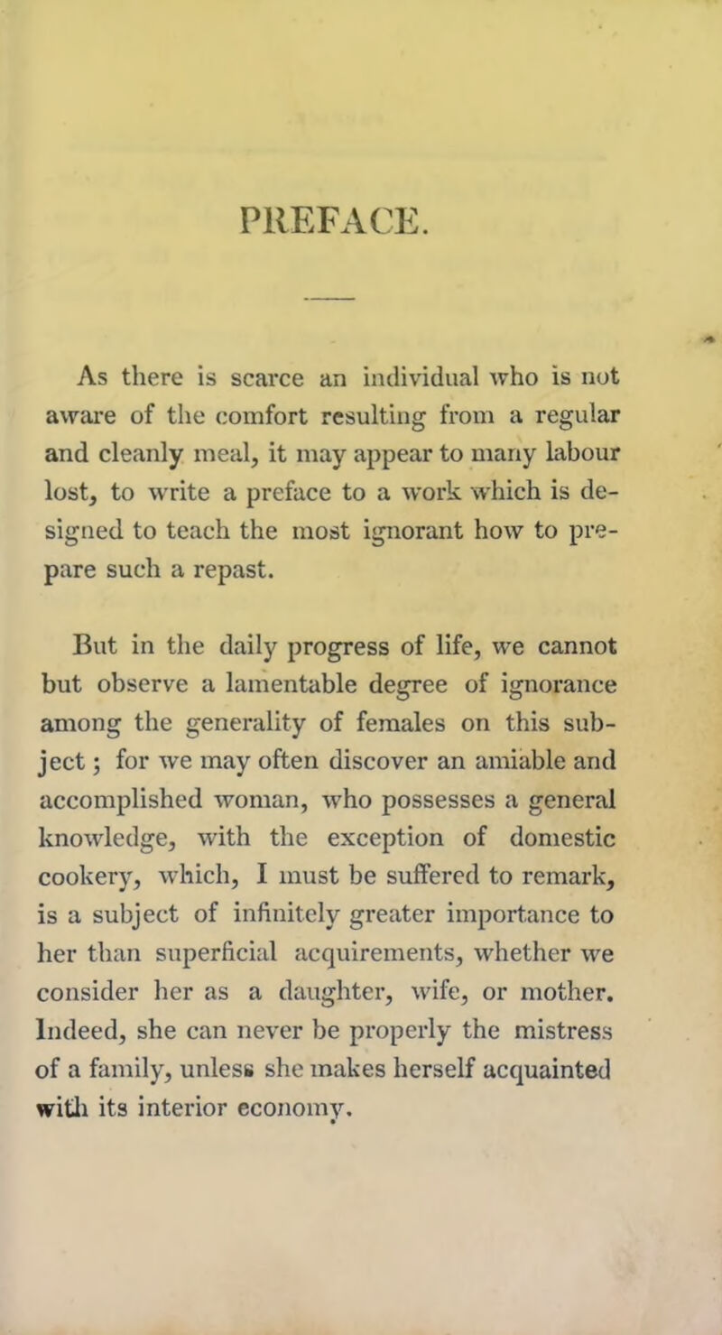 PREFACE. As there is scarce an individual who is not aware of the comfort resulting from a regular and cleanly meal, it may appear to many labour lost, to write a preface to a work which is de- signed to teach the most ignorant how to pre- pare such a repast. But in the daily progress of life, we cannot but observe a lamentable degree of ignorance among the generality of females on this sub- ject ; for we may often discover an amiable and accomplished woman, who possesses a general knowledge, with the exception of domestic cookery, which, I must be suffered to remark, is a subject of infinitely greater importance to her than superficial acquirements, whether we consider her as a daughter, wife, or mother. Indeed, she can never be properly the mistress of a family, unless she makes herself acquainted with its interior economy.