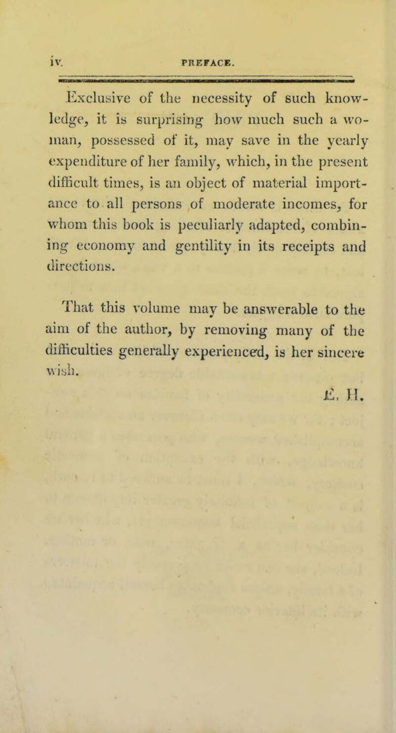 Exclusive of the necessity of such know- ledge, it is surprising how much such a wo- man, possessed of it, may save in the yearly expenditure of her family, which, in the present difficult times, is an object of material import- ance to all persons of moderate incomes, for whom this book is peculiarly adapted, combin- ing economy and gentility in its receipts and directions. That this volume may be answerable to the aim of the author, by removing many of the difficulties generally experienced, is her sincere wish.