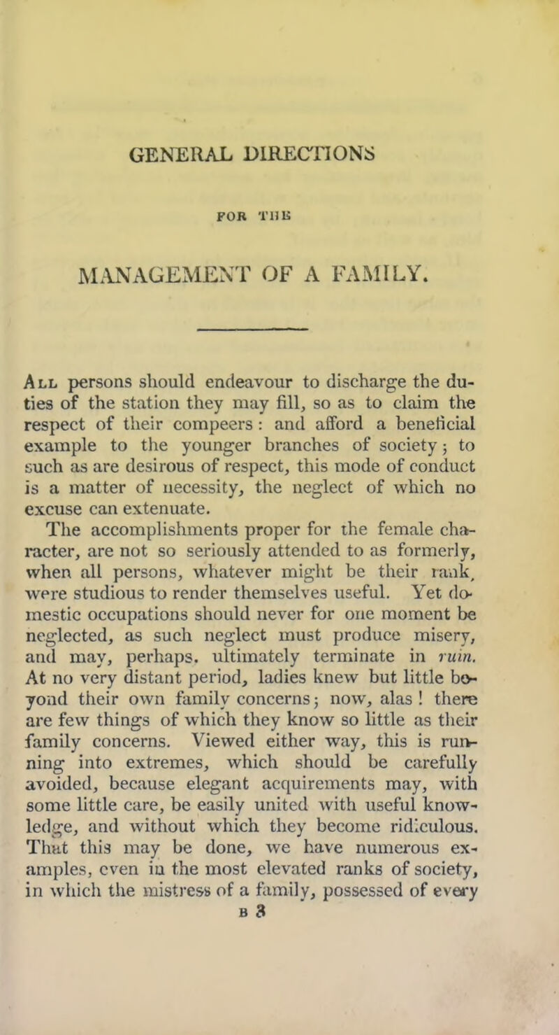 GENERAL DIRECTIONS FOR THIS MANAGEMENT OF A FAMILY. All persons should endeavour to discharge the du- ties of the station they may fill, so as to claim the respect of their compeers: and afford a beneficial example to the younger branches of society; to such as are desirous of respect, this mode of conduct is a matter of necessity, the neglect of which no excuse can extenuate. The accomplishments proper for the female cha>- racter, are not so seriously attended to as formerly, when all persons, whatever might be their rank, were studious to render themselves useful. Yet do- mestic occupations should never for one moment be neglected, as such neglect must produce misery, and may, perhaps, ultimately terminate in ruin. At no very distant period, ladies knew but little bo- yond their own family concerns now, alas ! there are few things of which they know so little as their family concerns. Viewed either way, this is run- ning into extremes, which should be carefully avoided, because elegant acquirements may, with some little care, be easily united Avith useful know- ledge, and without which they become ridiculous. That this may be done, we have numerous ex- amples, even iu the most elevated ranks of society, in which the mistress of a family, possessed of every