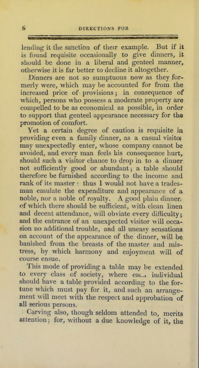 lending it tlie sanction of their example. But if it is found requisite occasionally to give dinners, it should be done in a liberal and genteel manner, otherwise it is far better to decline it altogether. Dinners are not so sumptuous now as they for- merly were, which may be accounted for from the increased price of provisions 3 in consequence of which, persons who possess a moderate property are compelled to be as economical as possible, in order to support that genteel appearance necessary for the promotion of comfort. Yet a certain degree of caution is requisite in providing even a family dinner, as a casual visitoi may unexpectedly enter, whose company cannot be avoided, and every man feels his consequence hurt, should such a visitor chance to drop in to a dinner not sufficiently good or abundant 3 a table should therefore be furnished according to the income and rank of its master : thus 1 would not have a trades- man emulate the expenditure and appearance of a noble, nor a noble of royalty. A good plain dinner, of which there should be sufficient, with clean linen and decent attendance, will obviate every difficulty; and the entrance of an unexpected visitor will occa- sion no additional trouble, and all uneasy sensations on account of the appearance of the dinner, will be banished from the breasts of the master and mis- tress, by which harmony and enjoyment will of course ensue. This mode of providing a table may be extended to every class of society, where eac.. individual should have a table provided according to the for- tune which must pay for it, and such an arrange- ment will meet with the respect and approbation of all serious persons. Carving also, though seldom attended to, merits attention 3 for, without a due knowledge of it, the