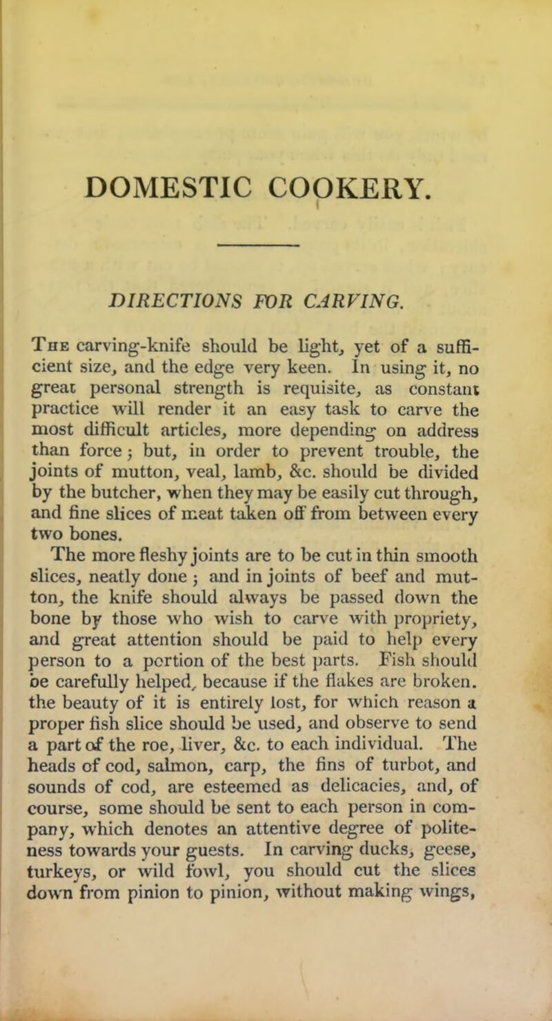 DOMESTIC COOKERY. DIRECTIONS FOR CARVING. The carving-knife should be light, yet of a suffi- cient size, and the edge very keen. In using it, no great personal strength is requisite, as constant practice will render it an easy task to can e the most difficult articles, more depending on address than force; but, in order to prevent trouble, the joints of mutton, veal, lamb, &c. should be divided by the butcher, when they may be easily cut through, and fine slices of meat taken off from between every two bones. The more fleshy joints are to be cut in thin smooth slices, neatly done ; and in joints of beef and mut- ton, the knife should always be passed down the bone by those who wish to carve with propriety, and great attention should be paid to help every person to a portion of the best parts. Fish should be carefully helped, because if the flakes are broken, the beauty of it is entirely lost, for wrhich reason a proper fish slice should be used, and observe to send a part of the roe, liver, &c. to each individual. The heads of cod, salmon, carp, the fins of turbot, and sounds of cod, are esteemed as delicacies, and, of course, some should be sent to each person in com- pany, which denotes an attentive degree of polite- ness towards your guests. In carving ducks, geese, turkeys, or wild fowl, you should cut the slices down from pinion to pinion, without making wings,