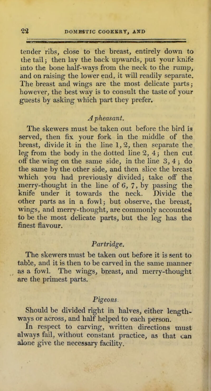 tender ribs, close to the breast, entirely down to the tail; then lay the back upwards, put your knife into the bone half-ways from the neck to the rump, and on raising the lower end, it will readily separate. The breast and wings are the most delicate parts; however, the best way is to consult the taste of your guests by asking which part they prefer. A pheasant. The skewers must be taken out before the bird is served, then fix your fork in the middle of the breast, divide it in the line 1,2, then separate the leg from the body in the dotted line 2, 4; then cut off the wing on the same side, in the line 3, 4 ; do the same by the other side, and then slice the breast which you had previously divided; take off the merry-thought in the line of 6, 7, by passing the knife under it towards the neck. Divide the other parts as in a fowl; but observe, the breast, wings, and merry-thought, are commonly accounted to be the most delicate parts, but the leg has the finest flavour. Partridge. The skewers must be taken out before it is sent to table, and it is then to be carved in the same manner as a fowl. The wings, breast, and merry-thought are the primest parts. Pigeons. Should be divided right in halves, either length- ways or across, and half helped to each person. In respect to carving, written directions must always fail, without constant practice, as that can alone give the necessary facility.