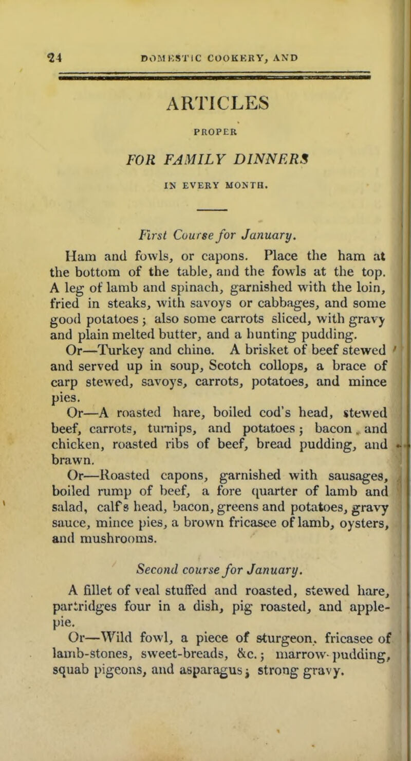 ARTICLES PROPER FOR FAMILY DINNERS IN EVERY MONTH. First Course for January. Ham and fowls, or capons. Place the ham at the bottom of the table, and the fowls at the top. A leg of lamb and spinach, garnished w ith the loin, fried in steaks, with savoys or cabbages, and some good potatoes ; also some carrots sliced, with gravy and plain melted butter, and a hunting pudding. Or—Turkey and chine. A brisket of beef stewed ’ and served up in soup, Scotch collops, a brace of carp stewed, savoys, carrots, potatoes, and mince pies. Or—A roasted hare, boiled cod’s head, stewed beef, carrots, turnips, and potatoes; bacon. and chicken, roasted ribs of beef, bread brawn. Or—Roasted capons, garnished with sausages, boiled rump of beef, a fore quarter of lamb and salad, calf s head, bacon, greens and potatoes, gravy sauce, mince pies, a brow n fricasee of lamb, oysters, and mushrooms. pudding, and Second course for January. A fillet of veal stuffed and roasted, stewed hare, partridges four in a dish, pig roasted, and apple- pie. Or—Wild fowl, a piece of sturgeon, fricasee of lamb-stones, sweet-breads, &c.; marrow- pudding, squab pigeons, and asparagus j strong gravy.