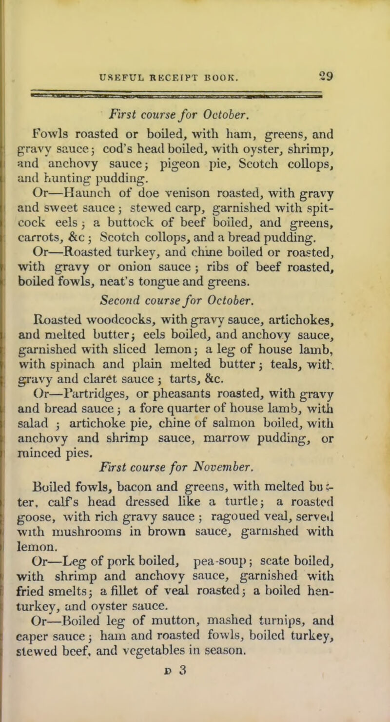 First course for October. Fowls roasted or boiled, with ham, greens, and gravy sauce ; cod’s head boiled, with oyster, shrimp, and anchovy sauce; pigeon pie, Scotch collops, and hunting pudding. Or—Haunch of doe venison roasted, with gravy and sweet sauce; stewed carp, garnished with spit- cock eels; a buttock of beef boiled, and greens, carrots, &c ; Scotch collops, and a bread pudding. Or—Roasted turkey, and chine boiled or roasted, with gravy or onion sauce ; ribs of beef roasted, boiled fowls, neat’s tongue and greens. Second course for October. Roasted woodcocks, with gravy sauce, artichokes, and melted butter; eels boiled, and anchovy sauce, garnished with sliced lemon; a leg of house lamb, with spinach and plain melted butter; teals, with gravy and claret sauce ; tarts, &c. Or—Partridges, or pheasants roasted, with gravy and bread sauce; a fore quarter of house lamb, with salad ; artichoke pie, chine of salmon boiled, with anchovy and shrimp sauce, marrow pudding, or minced pies. First course for November. Boiled fowls, bacon and greens, with melted but- ter. calfs head dressed like a turtle; a roasted goose, with rich gravy sauce ; ragoued veal, served with mushrooms in brown sauce, garnished with lemon. Or—Leg of pork boiled, pea-soup ; scate boiled, with shrimp and anchovy sauce, garnished with fried smelts; a fillet of veal roasted; a boiled hen- turkey, and oyster sauce. Or—Boiled leg of mutton, mashed turnips, and caper sauce; ham and roasted fowls, boiled turkey, slewed beef, and vegetables in season. d 3