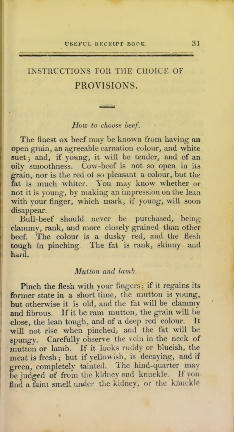 INSTRUCTIONS FOR THE CHOICE OF PROVISIONS. How to chouse beef. The finest ox beef may be known from having an open grain, an agreeable carnation colour, and white suet; and, if young, it will be tender, and of an oily smoothness. Cow-beef is not so open in its grain, nor is the red of so pleasant a colour, but the fat is much whiter. You may know whether or not it is young, by making an impression on the lean with your finger, w hich mark, if young, will soon disappear. Bull-beef should never be purchased, being clammy, rank, and more closely grained than other beef. The colour is a dusky red, and the flesh tough in pinching The fat is rank, skinny and hard. Mutton and lamb. Pinch the flesh with your fingers; if it regains its former state in a short time, the mutton is young, but otherwise it is old, and the fat will be clammy and fibrous. If it be ram mutton, the grain will be close, the lean tough, and of a deep red colour. It will not rise when pinched, and the fat will be spungy. Carefully observe the vein in the neck of mutton or lamb. If it looks ruddy or blueish, the meat is fresh; but if yellowish, is decaying, and if green, completely tainted. The hind-quarter may be judged of from the kidney and knuckle. If you find a faint smell under the kidney, or the knuckle