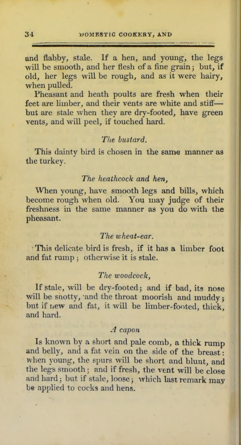 and flabby, stale. If a hen, and young, the legs will be smooth, and her flesh of a fine grain ; but, if old, her legs will be rough, and as it were hairy, when pulled. Pheasant and heath poults are fresh when their feet are limber, and their vents are white and stiff— but are stale when they are dry-footed, have green vents, and will peel, if touched hard. The bustard. This dainty bird is chosen in the same manner as the turkey. The heathcock and hen. When young, have smooth legs and bills, which become rough when old. You uiay judge of their freshness in the same manner as you do with the pheasant. The wheat-ear. This delicate bird is fresh, if it has a limber foot and fat rump ; otherwise it is stale. The woodcock, If stale, will be dry-footed; and if bad, its nose will be snotty, and the throat moorish and muddy; but if new and fat, it will be limber-footed, thick, and hard. A capon Is known by a short and pale comb, a thick rump and belly, and a fat vein on the side of the breast: when young, the spurs will be short and blunt, and the legs smooth; and if fresh, the vent will be close and hard; but if stale, loose; which last remark may be applied to cocks and hens.