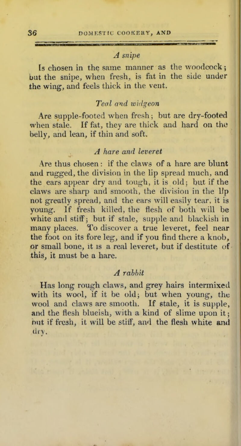 A snipe Is chosen in the same manner as the woodcock; but the snipe, when fresh, is fht in the side under the wing, and feels thick in the vent. Teal and widgeon Are supple-footed when fresh; but are dry-footed when stale. If fat, they are thick and hard on the belly, and lean, if thin and soft. A hare and leveret Are thus chosen : if the claws of a hare are blunt and rugged, the division in the lip spread much, and the ears appear dry and tough, it is old; but if the claws are sharp and smooth, the division in the lfp not greatly spread, and the ears will easily tear, it is young. If fresh killed, the flesh of both will be white and stiff; but if stale, supple and blackish in many places. To discover a true leveret, feel near the foot on its fore leg, and if you find there a knob, or small bone, it is a real leveret, but if destitute of this, it must be a hare. A rabbit Has long rough claws, and grey hairs intermixed with its wool, if it be old; but when young, the wool and claws are smooth. If stale, it is supple, and the flesh blueish, with a kind of slime upon it; nut if fresh, it will be stiff, and the flesh white and dry.