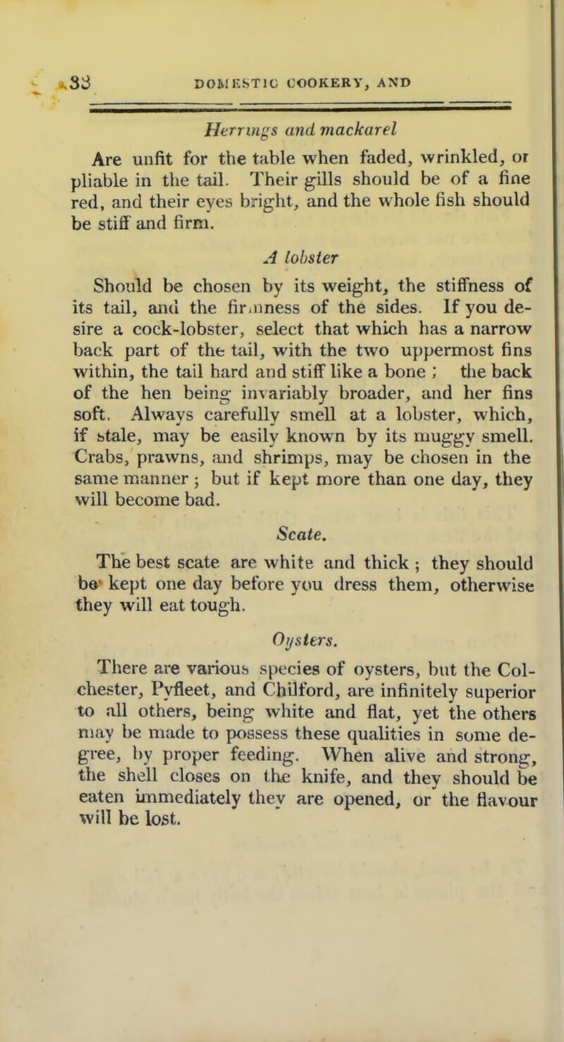 Herrings and, mackarel Are unfit for the table when faded, wrinkled, or pliable in the tail. Their gills should be of a fine red, and their eyes bright, and the whole fish should be stiff and firm. A lobster Should be chosen by its weight, the stiffness of its tail, and the firmness of the sides. If you de- sire a cock-lobster, select that which has a narrow back part of the tail, with the two uppermost fins within, the tail hard and stiff like a bone ; the back of the hen being invariably broader, and her fins soft. Always carefully smell at a lobster, which, if stale, may be easily known by its muggy smell. Crabs, prawns, and shrimps, may be chosen in the same manner ; but if kept more than one day, they will become bad. Scate. The best scate are white and thick ; they should ba1 kept one day before you dress them, otherwise they will eat tough. Oysters. There are various species of oysters, but the Col- chester, Pvfleet, and Chilford, are infinitely superior to all others, being white and flat, yet the others may be made to possess these qualities in some de- gree, by proper feeding. When alive and strong, the shell closes on the knife, and they should be eaten immediately they are opened, or the flavour will be lost.