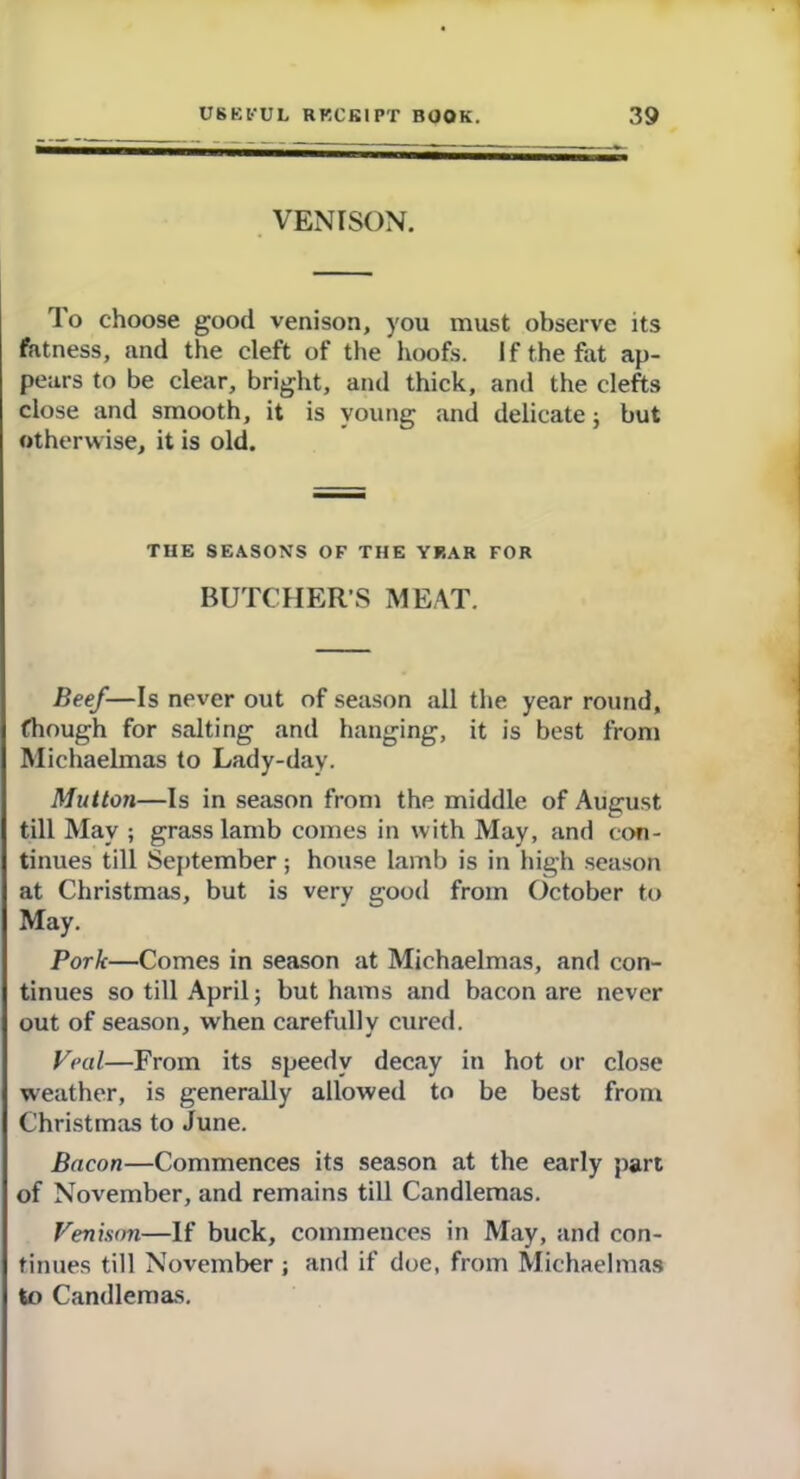 VENISON. To choose good venison, you must observe its fatness, and the cleft of the hoofs. If the fat ap- pears to be clear, bright, and thick, and the clefts close and smooth, it is young and delicate; but otherwise, it is old. THE SEASONS OF THE YEAR FOR BUTCHERS MEAT. Beef—Is never out of season all the year round, fhough for salting and hanging, it is best from Michaelmas to Lady-day. Mutton—Is in season from the middle of August till May ; grass lamb comes in with May, and con- tinues till September; house lamb is in high season at Christmas, but is very good from October to May. Pork—Comes in season at Michaelmas, and con- tinues so till April; but hams and bacon are never out of season, when carefully cured. Veal—From its speedy decay in hot or close weather, is generally allowed to be best from Christmas to June. Bacon—Commences its season at the early part of November, and remains till Candlemas. Venison—If buck, commences in May, and con- tinues till November ; and if doe, from Michaelmas to Candlemas.