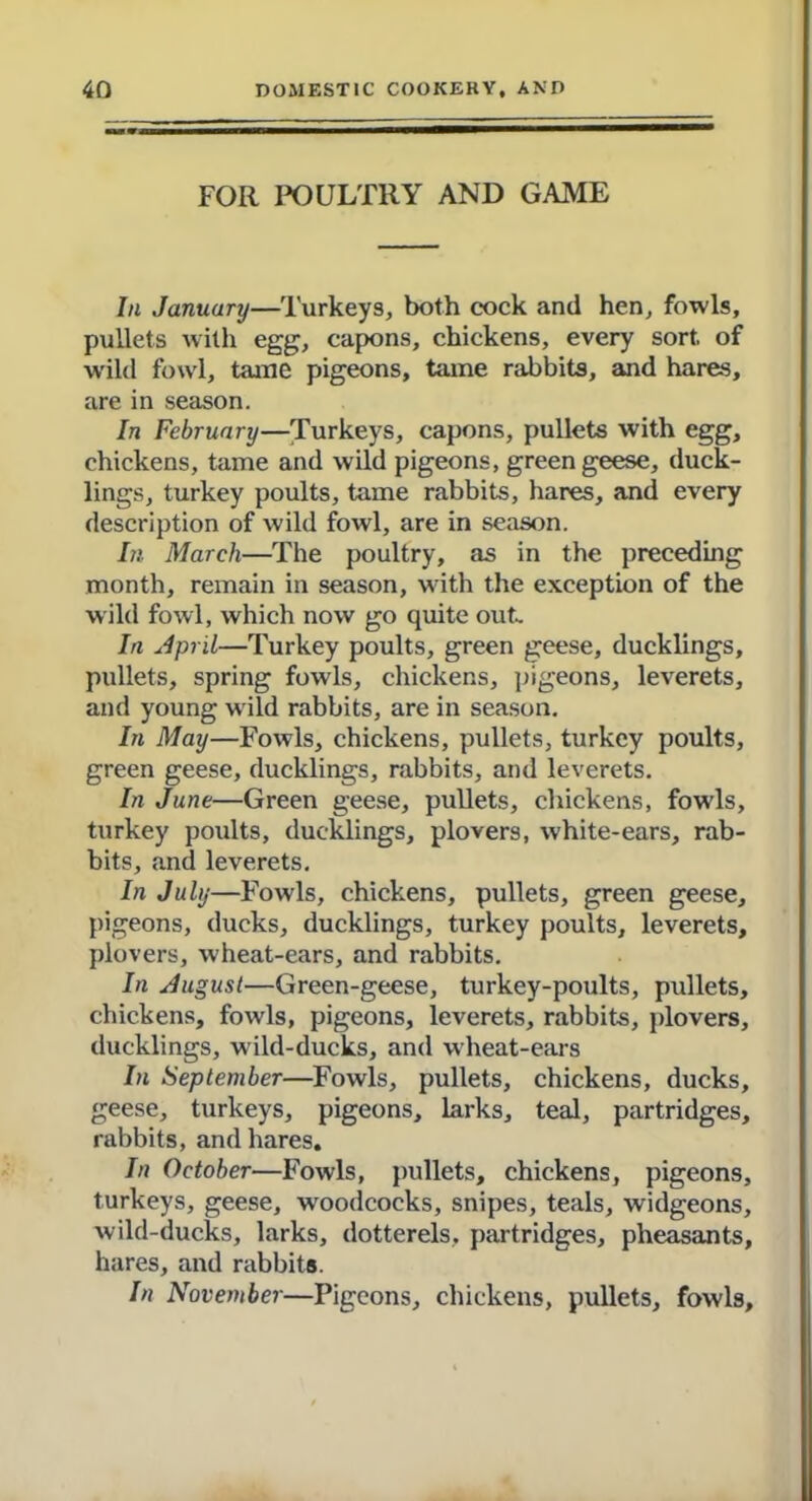 FOR POULTRY AND GAME In January—Turkeys, both cock and hen, fowls, pullets with egg, capons, chickens, every sort of wild fowl, tame pigeons, tame rabbits, and hares, are in season. In February—Turkeys, capons, pullets with egg, chickens, tame and wild pigeons, green geese, duck- lings, turkey poults, tame rabbits, hares, and every description of wild fowl, are in season. Li March—The poultry, as in the preceding month, remain in season, with the exception of the wild fowl, which now go quite out. Iri April—Turkey poults, green geese, ducklings, pullets, spring fowls, chickens, pigeons, leverets, and young wild rabbits, are in season. In May—Fowls, chickens, pullets, turkey poults, green geese, ducklings, rabbits, and leverets. In June—Green geese, pullets, chickens, fowls, turkey poults, ducklings, plovers, white-ears, rab- bits, and leverets. In July—Fowls, chickens, pullets, green geese, pigeons, ducks, ducklings, turkey poults, leverets, plovers, wheat-ears, and rabbits. In August—Green-geese, turkey-poults, pullets, chickens, fowls, pigeons, leverets, rabbits, plovers, ducklings, w ild-ducks, and wheat-ears In September—Fowls, pullets, chickens, ducks, geese, turkeys, pigeons, larks, teal, partridges, rabbits, and hares. In October—Fowls, pullets, chickens, pigeons, turkeys, geese, woodcocks, snipes, teals, widgeons, wild-ducks, larks, dotterels, partridges, pheasants, hares, and rabbits. In November—Pigeons, chickens, pullets, fowls.