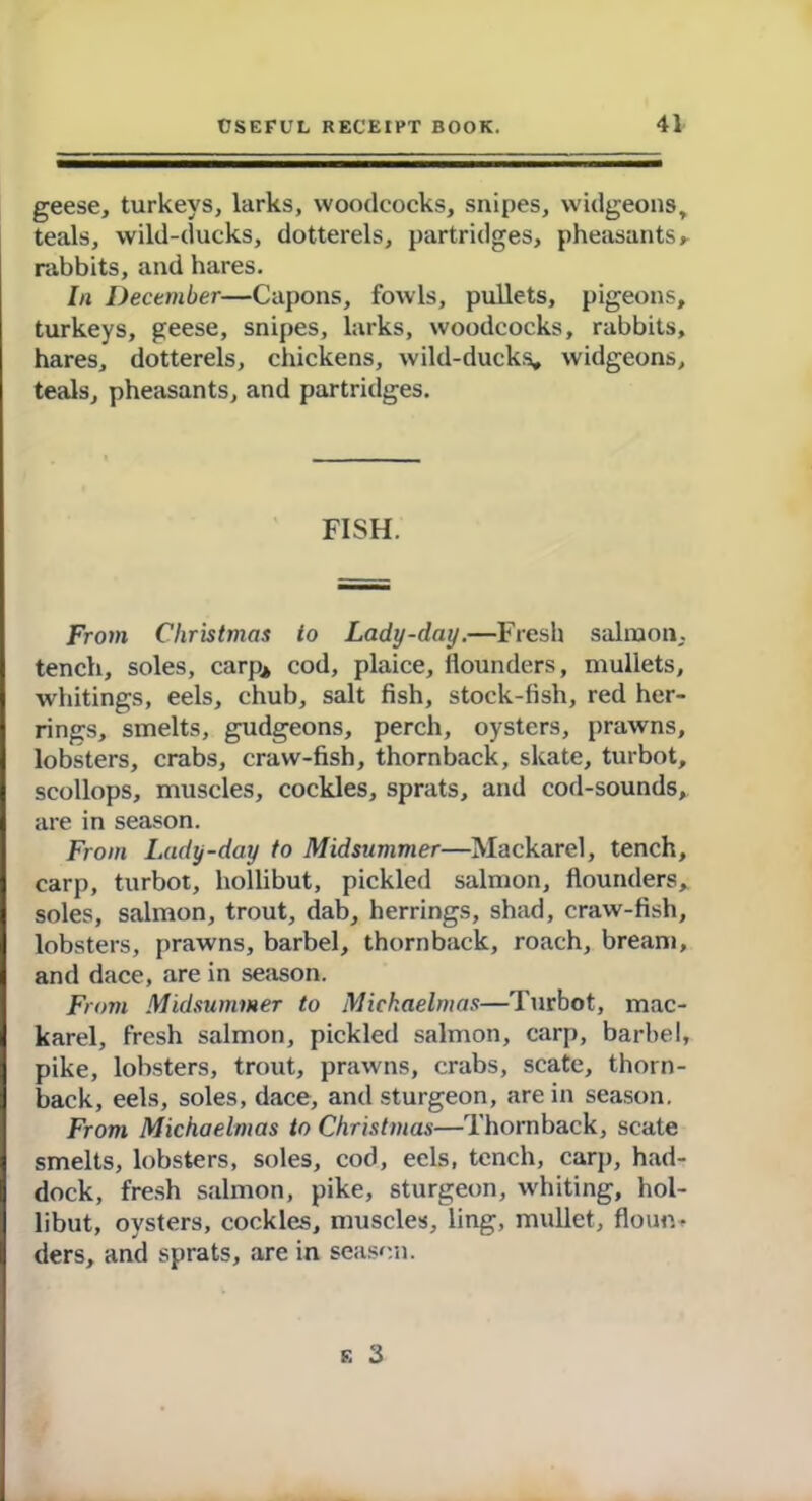 geese, turkeys, larks, woodcocks, snipes, widgeons, teals, wild-ducks, dotterels, partridges, pheasants * rabbits, and hares. In December—Capons, fowls, pullets, pigeons, turkeys, geese, snipes, larks, woodcocks, rabbits, hares, dotterels, chickens, wild-ducks, widgeons, teals, pheasants, and partridges. FISH. From Christmas to Lady-day.—Fresh salmon, tench, soles, carp* cod, plaice, flounders, mullets, whitings, eels, chub, salt fish, stock-fish, red her- rings, smelts, gudgeons, perch, oysters, prawns, lobsters, crabs, craw-fish, thornback, skate, turbot, scollops, muscles, cockles, sprats, and cod-sounds, are in season. From Lady-day to Midsummer—Mackarel, tench, carp, turbot, hollibut, pickled salmon, flounders, soles, salmon, trout, dab, herrings, shad, craw-fish, lobsters, prawns, barbel, thornback, roach, bream, and dace, are in season. From Midsummer to Michaelmas—Turbot, mac- karel, fresh salmon, pickled salmon, carp, barbel, pike, lobsters, trout, prawns, crabs, scate, thorn- back, eels, soles, dace, and sturgeon, are in season. From Michaelmas to Christmas—Thornback, scate smelts, lobsters, soles, cod, eels, tench, carp, had- dock, fresh salmon, pike, sturgeon, whiting, hol- libut, oysters, cockles, muscles, ling, mullet, floun* ders, and sprats, are in season. e 3