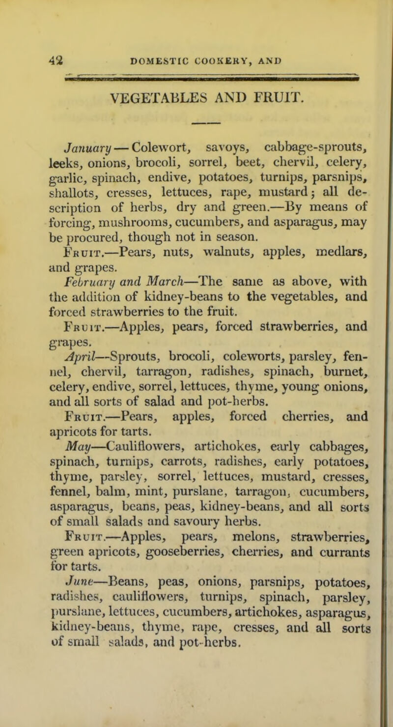 VEGETABLES AND FRUIT. January — Colewort, savoys, cabbage-sprouts, leeks, onions, brocoli, sorrel, beet, chervil, celery, garlic, spinach, endive, potatoes, turnips, parsnips, shallots, cresses, lettuces, rape, mustard; all de- scription of herbs, dry and green.—By means of forcing, mushrooms, cucumbers, and asparagus, may be procured, though not in season. Fruit.—Pears, nuts, walnuts, apples, medlars, and grapes. February and March—The same as above, with the addition of kidney-beans to the vegetables, and forced strawberries to the fruit. Fruit.—Apples, pears, forced strawberries, and grapes. April—Sprouts, brocoli, coleworts, parsley, fen- nel, chervil, tarragon, radishes, spinach, burnet, celery, endive, sorrel, lettuces, thyme, young onions, and all sorts of salad and pot-herbs. Fruit.—Pears, apples, forced cherries, and apricots for tarts. May—Cauliflowers, artichokes, early cabbages, spinach, turnips, carrots, radishes, early potatoes, thyme, parsley, sorrel, lettuces, mustard, cresses, fennel, balm, mint, purslane, tarragon, cucumbers, asparagus, beans, peas, kidney-beans, and all sorts of small salads and savoury herbs. Fruit.—Apples, pears, melons, strawberries, green apricots, gooseberries, cherries, and currants for tarts. June—Beans, peas, onions, parsnips, potatoes, radishes, cauliflowers, turnips, spinach, parsley, purslane, lettuces, cucumbers, artichokes, asparagus, kidney-beans, thyme, rape, cresses, and all sorts of small salads, and pot-herbs.