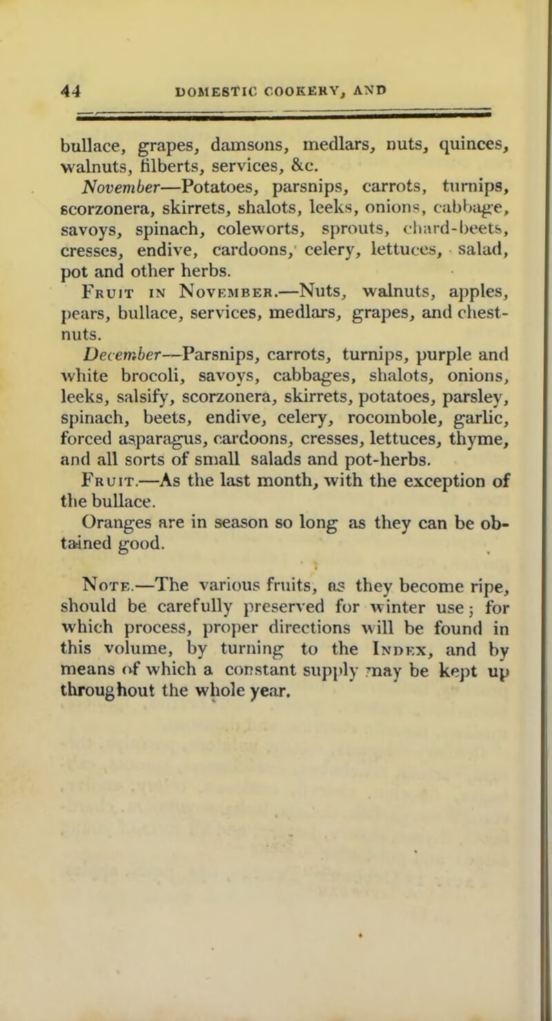 bullace, grapes, damsons, medlars, nuts, quinces, walnuts, filberts, services, &c. November—Potatoes, parsnips, carrots, turnips, scorzonera, skirrets, shalots, leeks, onions, cabbage, savoys, spinach, coleworts, sprouts, chard-beets, cresses, endive, cardoons, celery, lettuces, salad, pot and other herbs. Fruit in November.—Nuts, walnuts, apples, pears, bullace, services, medlars, grapes, and chest- nuts. December—Parsnips, carrots, turnips, purple and white brocoli, savoys, cabbages, shalots, onions, leeks, salsify, scorzonera, skirrets, potatoes, parsley, spinach, beets, endive, celery, rocombole, garlic, forced asparagus, cardoons, cresses, lettuces, thyme, and all sorts of small salads and pot-herbs. Fruit.—As the last month, with the exception of the bullace. Oranges are in season so long as they can be ob- tained good. Note.—The various fruits, as they become ripe, should be carefully preserved for winter use; for which process, proper directions will be found in this volume, by turning to the Index, and by means of which a constant supply may be kept up throughout the whole year.